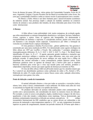 livres da doença há quase 100 anos, vários países da Comunidade Européia, livres há 10
anos, Argentina, Uruguai, Circuito Pecuário Sul do Brasil já reconhecidos como livres, fez
com que a comunidade científica e todas as classes sociais se preocupassem com o assunto.
        No Brasil, a Febre Aftosa é um fator limitante para o desenvolvimento econômico
da indústria animal. Sua presença impõe a adoção de medidas sanitárias no comércio
interno de animais e seus produtos não tratados, de áreas infectadas para áreas livres bem
como internacional.

A Doença

            A febre aftosa é uma enfermidade viral, muito contagiosa, de evolução aguda,
que afeta naturalmente os animais biungulados domésticos e selvagens: bovinos, bubalinos,
ovinos, caprinos e suínos. Entre as espécies não biunguladas, foi demonstrada a
susceptibilidade de elefantes e capivaras. É considerada zoonose, porém com raros casos
em humanos e em situações muito especiais. Caracteriza-se por febre e formação de
vesículas na cavidade bucal e espaços interdigitais.
            O vírus pertence à família Picornaviridae , gênero aphthovirus. Seu genoma é
constituído por uma única molécula de RNA. Foi demonstrado como agente etiológico da
febre aftosa em 1897 por Loeffler e Frosch. São conhecidos 7 sorotipos antigênica e
imunogênicamente diferentes: O, A, C, SAT 1, SAT 2, SAT 3 e Ásia 1. No Brasil foram
identificados 03 tipos: A, O e C . O agente apresenta grande tendência a mutações que
originaram numerosos subtipos e centenas de cepas diferentes, mas com certo grau de
proteção cruzada. O aparecimento de novos subtipos em uma região leva a falhas de
imunidade das vacinas utilizadas e como consequência, podem aparecer surtos. Estas
diferenças genéticas entre os agentes de doenças são o motivo pelo qual se impõem
barreiras sanitárias para evitar que o vírus seja trazido junto com animais, produtos e
subprodutos importados, mesmo que sejam agentes de doenças já existentes no País.
            O vírus da febre aftosa é lábil em pH ácido (menor que 6) e alcalino (maior que
9), é sensível aos desinfetantes químicos como carbonato de sódio a 4%, formol a 10%,
Hidróxido de sódio 2% (soda cáustica) e meios físicos como calor, radiação ultravioleta,
ionização por raios gama e luz solar.

Fonte de infecção e modo de transmissão

            O animal infectado elimina o vírus por todas as secreções e excreções (saliva,
sêmen, leite, urina e fezes), contaminando o meio ambiente. Os títulos mais altos do vírus
se encontram no líquido das vesículas e no epitélio das lesões.
            Os produtos derivados de animais infectados podem estar contaminados. De
acordo com o processamento, são considerados de maior ou menores riscos de infecção.
Por exemplo, a carne in natura com gânglios, órgãos, medula óssea e sangue é de alto risco,
igualmente o leite não tratado e subprodutos como manteiga. Tem-se demonstrado, que
produtos contaminados transmitem a infecção aos animais susceptíveis. O            código
zoosanitário Internacional da OIE estabelece que as carnes devem ser submetidas a um
processo de maturação a uma temperatura superior a +2ºC ou seja, temperatura levemente
superior ao ponto de congelamento, durante um período mínimo de 24 horas após abate e
 