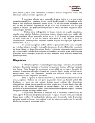 neste período o pH da carne será medido no centro do músculo Longissimus dorsi e este
não deverá alcançar um valor superior a 6,0

             É importante salientar que a maturação da carne inativa o vírus nos tecidos
musculares esqueléticos e cardíacos, devido à queda do pH, causada por formação de ácido
lático, o qual usualmente acompanha o rigor mortis. Em pH 6,0 o vírus é inativado a uma
taxa de 90% por minuto, enquanto que em pH 5,0 a taxa de inativação é de 90% por
segundo. Contudo o vírus pode sobreviver por mais de 80 dias em carnes congeladas, antes
que aconteça a maturação.
                O vírus aftoso pode persistir por longos períodos em coágulos sanguíneos,
medula óssea, gânglios linfáticos, fragmentos ósseos e vísceras, pois estes tecidos não
sofrem a queda de pH que acompanha o rigor mortis. O pH da carne bovina no momento
do abate é cerca de 7,2 e uma hora depois oscila entre 6,5 – 6,8 .Após 24 horas de
armazenamento, sob temperatura levemente superior ao ponto de congelação, o pH médio
situa-se entre 5,6 –5,8.
             Os animais susceptíveis podem infectar-se por contato direto com o conteúdo
de vesículas, saliva ou excreções e secreções dos animais doentes. Há também o contágio
de forma indireta por água, alimentos ou fômites (vestimenta, instrumentos, equipamentos
etc.) contaminados. A infecção se transmite, sobretudo por aerossóis, sendo a via digestiva
(faringe) a mais comum para penetração do vírus, ocorrendo ainda, pelas vias respiratórias
(inalação) e úbere.

Diagnóstico
             A febre aftosa pertence ao chamado grupo de doenças vesiculares, no qual estão
incluídas a Estomatite Vesicular, o Exantema Vesicular dos Suínos e a Doença Vesicular
dos Suínos. Estas doenças têm em comum a propriedade de provocar a formação de
vesículas típicas com coloração esbranquiçada contendo líquido incolor ou ligeiramente
sanguinolento, sendo seu diagnóstico baseado nos sintomas clínicos, nos dados
epidemiológicos e no diagnóstico laboratorial.
             Entre as espécies de interesse econômico, a discreta intensidade das lesões em
ovinos, caprinos e búfalos faz com que o diagnóstico clínico seja bastante difícil. São
freqüentes os casos em que animais doentes destas espécies não demonstram
sintomatologia clínica, mesmo estando em íntimo contato com bovinos doentes. Isso não
significa que não estejam infectados ou mesmo doentes. Esta é a maior causa de
persistência do vírus em muitas regiões e uma das principais responsáveis pelas variações
antigênicas de cepas de campo durante surtos.
             O diagnóstico laboratorial é orientado para o isolamento e identificação do
vírus, a partir de amostras de epitélio das vesículas ou líquido existente nestas, em lesões de
língua, patas ou úbere. O sorodiagnóstico algumas vezes é possível a partir de amostras
pareadas, quando se busca a conversão de níveis de anticorpos, porém, não é o método
ideal em se tratando de animais vacinados.
 