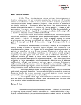 Febre Aftosa em humanos

            A Febre Aftosa é considerada uma zoonose, embora o homem raramente se
infecte e adoeça, sendo este um hospedeiro acidental. Fato comprovado pelo reduzido
número de casos humanos descritos no mundo, mesmo perante as freqüentes oportunidades
de exposição ao agente, a ampla distribuição geográfica e a alta incidência da enfermidade
nos animais domésticos. A transmissão ocorre por contato com animais enfermos ou
material infeccioso, através de lesões mínimas, por exemplo, arranhões e erosões da pele,
pelos quais o vírus penetra no organismo ou pela ingestão de leite não pasteurizado. A
contaminação humana devido à ingestão de carnes e produtos cárneos não foi comprovada.
A transmissão entre seres humanos também não foi relatada.
            A infecção no homem pode ocasionar uma enfermidade clinicamente aparente
ou pode ser assintomática, diagnosticada apenas por provas sorológicas. Acredita-se que
para produzir a infecção em humanos, deva haver exposição massiva ou causas
predisponentes que alterem a suscetibilidade do indivíduo. É de caráter benigno e o
período de incubação varia de 2 a 8 dias, sendo a evolução da doença similar à dos
animais.
            Na fase inicial observa-se febre, dor de cabeça, anorexia. A vesícula primária
aparece no local de penetração do vírus e logo se generaliza, com formação de aftas
secundárias na boca, mãos, e pés. Quando não há contaminação bacteriana secundária, o
paciente se restabelece em cerca de duas semanas. Clinicamente a aftosa pode ser
confundida com outras enfermidades vesiculares, por este motivo, invalida qualquer
diagnóstico realizado apenas com base clínica, sem a confirmação laboratorial. É
importante salientar que apenas 40 casos foram documentados com isolamento e
identificação de anticorpos no sangue de pessoas recuperadas, e a maior parte desses foram
registrados na Europa onde as fontes mais freqüentes de infecção decorreram de acidentes
de laboratório e infecção em ordenhadores, que foram expostos por contato direto, através
de feridas cutâneas da mão durante a prática da ordenha de animais infectados. Há poucos
registros de enfermidade por ingestão de leite cru, infecção adquirida em matadouros, e por
manejo de animais doentes durante a colheita de material infeccioso.
               A prevenção da enfermidade no homem consiste, sobretudo, no controle da
enfermidade nos animais domésticos. Para prevenção individual, recomenda-se proteger as
feridas ou abrasões das pessoas em contato com animais enfermos ou com materiais
contaminados com o vírus e pasteurizar ou ferver o leite.
            As pessoas podem ter um papel muito importante na transmissão mecânica do
vírus aos animais, pelas vestimentas, calçados e mãos contaminadas, uma vez que o vírus
pode sobreviver durante vários dias no meio ambiente.

Fatores de risco


            Estudos epidemiológicos determinaram claramente a existência de ecossistemas
diferentes que proporcionam as condições necessárias para a manutenção do vírus. Assim,
áreas de exploração extensiva, possuem todos os elementos para que o agente se mantenha
 