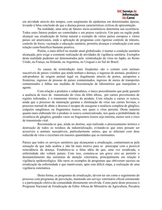 em atividade através dos tempos, com surgimento de epidemias em determinadas épocas,
levando à falsa conclusão de que a doença possui características cíclicas de apresentação.
            Na realidade, uma série de fatores sócio-econômicos determina sua ocorrência.
Todos estes fatores podem ser controlados e em prazos variáveis. Um país ou região pode
alcançar sua erradicação de forma natural a exemplo de vários países europeus e vários
países sul americanos, onde a aplicação de programas com rigoroso controle de trânsito,
controle de focos, vacinação e educação sanitária, permitiu alcançar a erradicação com uma
relação custo/benefício bastante positiva.
            Porém, o mais difícil no mundo atual globalizado, é manter a condição sanitária
alcançada, pois exige a constante realização de atividades de vigilância sanitária. Exemplos
desta realidade puderam ser demonstrados pela reintrodução do vírus no Japão, no Reino
Unido, na França, na Holanda, na Argentina, no Uruguai e no Sul do Brasil.

             As causas de reintrodução mais freqüentes são o contato com animais
suscetíveis de países vizinhos que ainda tenham a doença, o ingresso de animais, produtos e
sub-produtos de origem animal legal ou ilegalmente através de portos, aeroportos e
fronteiras, ingresso de pessoas de países contaminados, ingresso de meios de transportes
contaminados e falhas nas medidas de biocontenção de laboratórios que manipulam o
agente.
             Com relação a produtos e subprodutos, o único procedimento que pode garantir
a ausência de risco de transmissão do vírus da febre aftosa, por carnes provenientes de
regiões infectadas, é o tratamento térmico do produto. Com relação a carnes in natura,
ainda que o processo de maturação garanta a eliminação do vírus nas carnes bovinas, o
processo normal de abate e desossa é incapaz de assegurar a ausência completa de gânglios,
coágulos sangüíneos ou fragmentos ósseos, nos quais o vírus persiste. Desta maneira
quanto mais elaborado for o produto in natura comercializado, nos quais a probabilidade de
existência de gânglios, grandes vasos ou fragmentos ósseos seja mínima, menor será o risco
de transmissão viral.
             Recomenda-se que, ainda no destino, seja realizado o processamento térmico e
destruição de todos os resíduos da industrialização, evitando-se que estes possam ser
acessíveis a animais susceptíveis, particularmente suínos, que se infectam com dose
reduzida de vírus e excretam em maiores quantidades que os ruminantes.

Parece que todos os serviços sanitários que alcançaram a erradicação, contaminam-se pela
sensação de que tudo acabou e não há mais motivo para se preocupar com a possível
reincidência da doença. Estabelece-se a falsa idéia de que, uma vez erradicada, a
enfermidade não voltará jamais. Com isso, cometeu-se um grave erro ao permitir o
desmantelamento das estruturas de atenção veterinária, principalmente em relação à
vigilância epidemiológica. São raros os exemplos de programas que obtiveram sucesso na
erradicação da enfermidade e que mantiveram, após esta difícil etapa, a realização de uma
vigilância sistemática.

             Desta forma, os programas de erradicação, devem ter em conta o seguimento do
processo com programas de prevenção, mantendo um serviço veterinário oficial estruturado
e a participação efetiva da comunidade diretamente envolvida. Como parte deste processo o
Programa Nacional de Erradicação da Febre Aftosa do Ministério da Agricultura, Pecuária
 