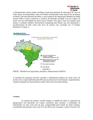 e Abastecimento realiza estudo sorológico anual para detecção de anticorpos do vírus da
Febre aftosa em propriedades rurais em Estados reconhecidos como áreas livres da doença
no Brasil. Este procedimento periódico é uma exigência da Organização Mundial de Saúde
Animal (OIE) e busca comprovar a ausência da chamada atividade viral nas regiões de
maior risco de reintrodução da aftosa nesses Estados. Esta ação é mais um requisito para
manter a condição sanitária internacional conquistada pelo Brasil, que tem atualmente o
reconhecimento da OIE como área levre da doença com vacinação em 15 Estados
Brasileiros ( Figura 1).




                                     FIGURA 1
FONTE: Ministério da Agricultura, Pecuária e Abastecimento (MAPA)


A estratégia do programa nacional considera a implantação gradativa de zonas livres, de
acordo com as regras definidas pela OIE para os processos de zonificação e regionalização,
visando conquistar em futuro próximo todo o País como livre desta doença.

.




Avanços

           O conjunto de esforços visando integrar o trabalho de todos os segmentos da
agropecuária tem permitido um avanço sustentável para alcançar a erradicação da
enfermidade em uma vasta área do país, compreendida pelo Estado de Santa Catarina,
considerada internamente como zona livre de aftosa sem vacinação, e pelos Circuitos Sul,
 