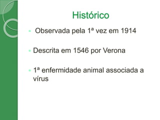 Histórico
 Observada pela 1ª vez em 1914
 Descrita em 1546 por Verona
 1ª enfermidade animal associada a
vírus
 
