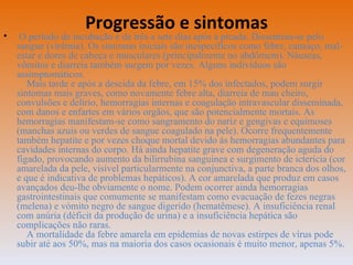 Progressão e sintomas O período de incubação é de três a sete dias após a picada. Dissemina-se pelo sangue (virémia). Os sintomas iniciais são inespecíficos como febre, cansaço, mal-estar e dores de cabeça e musculares (principalmente no abdômem). Náuseas, vômitos e diarreia também surgem por vezes. Alguns indivíduos são assimptomáticos.   Mais tarde e após a descida da febre, em 15% dos infectados, podem surgir sintomas mais graves, como novamente febre alta, diarreia de mau cheiro, convulsões e delírio, hemorragias internas e coagulação intravascular disseminada, com danos e enfartes em vários orgãos, que são potencialmente mortais. As hemorragias manifestam-se como sangramento do nariz e gengivas e equimoses (manchas azuis ou verdes de sangue coagulado na pele). Ocorre frequentemente também hepatite e por vezes choque mortal devido às hemorragias abundantes para cavidades internas do corpo. Há ainda hepatite grave com degeneração aguda do figado, provocando aumento da bilirrubina sanguinea e surgimento de icterícia (cor amarelada da pele, visível particularmente na conjunctiva, a parte branca dos olhos, e que é indicativa de problemas hepáticos). A cor amarelada que produz em casos avançados deu-lhe obviamente o nome. Podem ocorrer ainda hemorragias gastrointestinais que comumente se manifestam como evacuação de fezes negras (melena) e vómito negro de sangue digerido (hematêmese). A insuficiência renal com anúria (déficit da produção de urina) e a insuficiência hepática são complicações não raras.   A mortalidade da febre amarela em epidemias de novas estirpes de vírus pode subir até aos 50%, mas na maioria dos casos ocasionais é muito menor, apenas 5%. 