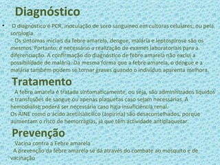   Diagnóstico O diagnóstico é PCR, inoculação de soro sanguineo em culturas celulares; ou pela sorologia.   Os sintomas iniciais da febre amarela, dengue, malária e leptospirose são os mesmos. Portanto, é necessário a realização de exames laboratoriais para a diferenciação. A confirmação do diagnóstico de febre amarela não exclui a possibilidade de malária. Da mesma forma que a febre amarela, o dengue e a malária também podem se tornar graves quando o indivíduo aparenta melhora.   Tratamento   A febre amarela é tratada sintomaticamente, ou seja, são administrados líquidos e transfusões de sangue ou apenas plaquetas caso sejam necessárias. A hemodiálise poderá ser necessária caso haja insuficiência renal. Os AINE como o ácido acetilsalicílico (aspirina) são desaconselhados, porque aumentam o risco de hemorragias, já que têm actividade antiplaquetar.   Prevenção   Vacina contra a Febre amarela   A prevenção da febre amarela se dá através do combate ao mosquito e de vacinação 