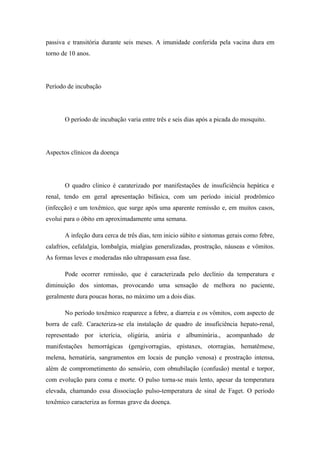 passiva e transitória durante seis meses. A imunidade conferida pela vacina dura em
torno de 10 anos.




Período de incubação




       O período de incubação varia entre três e seis dias após a picada do mosquito.




Aspectos clínicos da doença




       O quadro clinico é caraterizado por manifestações de insuficiência hepática e
renal, tendo em geral apresentação bifásica, com um período inicial prodrômico
(infecção) e um toxêmico, que surge após uma aparente remissão e, em muitos casos,
evolui para o óbito em aproximadamente uma semana.

       A infeção dura cerca de três dias, tem inicio súbito e sintomas gerais como febre,
calafrios, cefalalgia, lombalgia, mialgias generalizadas, prostração, náuseas e vômitos.
As formas leves e moderadas não ultrapassam essa fase.

       Pode ocorrer remissão, que é caracterizada pelo declínio da temperatura e
diminuição dos sintomas, provocando uma sensação de melhora no paciente,
geralmente dura poucas horas, no máximo um a dois dias.

       No período toxêmico reaparece a febre, a diarreia e os vômitos, com aspecto de
borra de café. Caracteriza-se ela instalação de quadro de insuficiência hepato-renal,
representado por icterícia, oligúria, anúria e albuminúria., acompanhado de
manifestações hemorrágicas (gengivorragias, epistaxes, otorragias, hematêmese,
melena, hematúria, sangramentos em locais de punção venosa) e prostração intensa,
além de comprometimento do sensório, com obnubilação (confusão) mental e torpor,
com evolução para coma e morte. O pulso torna-se mais lento, apesar da temperatura
elevada, chamando essa dissociação pulso-temperatura de sinal de Faget. O período
toxêmico caracteriza as formas grave da doença.
 