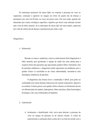 Os anticorpos protetores da classe IgM, em resposta à presença do vírus no
organismo, começam a aparecer no sangue em torno do quarto dia da doença e
permanece por cerca de 60 dias, às vezes um pouco mais. Por essa razão, quando são
detectados por exame sorológico especifico, significa que houve uma infecção recente
pelo vírus da febre amarela. Já os anticorpos da classe IgG são mais tardios, aparecem
por volta do sétimo dia da doença e permanecem por toda a vida.




Diagnósticos




       1- Diferencial:




               Durante os surtos e epidemias, torna-se relativamente fácil diagnosticar a
          febre amarela, pois geralmente a equipe de saúde fica mais atenta para a
          suspeita clinica dos pacientes que apresentam quadros febris. Entretanto, fora
          de períodos endêmicos, o diagnostico pode representar um problema, pois o
          quadro clinico se assemelha ao de várias enfermidades, tornando-se uma
          abordagem sindrômica do paciente.

                  O diagnóstico das formas leves e moderadas é difícil, pois pode ser
          confundida com outras doenças infecciosas do sistema respiratório, digestivo
          ou urinário. Formas graves com quadro clínico clássico ou fulminante devem
          ser diferenciadas da malária, leptospirose, febre maculosa, febre hemorrágica
          da dengue e dos casos fulminantes de hepatites.




       2- Laboratorial:




                Isolamento e identificação viral: serve para detectar a presença do
                  vírus no sangue do paciente ou de macaco doente. A coleta de
                  material para a realização desse exame deve ser feita de acordo com a
 