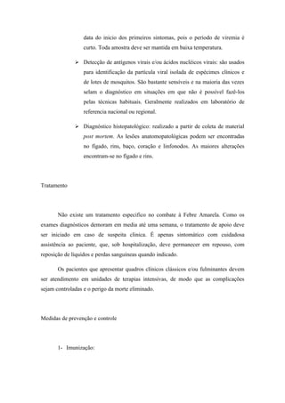 data do inicio dos primeiros sintomas, pois o período de viremia é
                  curto. Toda amostra deve ser mantida em baixa temperatura.

               Detecção de antígenos virais e/ou ácidos nucléicos virais: são usados
                  para identificação da partícula viral isolada de espécimes clínicos e
                  de lotes de mosquitos. São bastante sensíveis e na maioria das vezes
                  selam o diagnóstico em situações em que não é possível fazê-los
                  pelas técnicas habituais. Geralmente realizados em laboratório de
                  referencia nacional ou regional.

               Diagnóstico histopatológico: realizado a partir de coleta de material
                  post mortem. As lesões anatomopatológicas podem ser encontradas
                  no fígado, rins, baço, coração e linfonodos. As maiores alterações
                  encontram-se no fígado e rins.




Tratamento




       Não existe um tratamento especifico no combate à Febre Amarela. Como os
exames diagnósticos demoram em media até uma semana, o tratamento de apoio deve
ser iniciado em caso de suspeita clinica. É apenas sintomático com cuidadosa
assistência ao paciente, que, sob hospitalização, deve permanecer em repouso, com
reposição de líquidos e perdas sanguíneas quando indicado.

       Os pacientes que apresentar quadros clínicos clássicos e/ou fulminantes devem
ser atendimento em unidades de terapias intensivas, de modo que as complicações
sejam controladas e o perigo da morte eliminado.




Medidas de prevenção e controle




       1- Imunização:
 