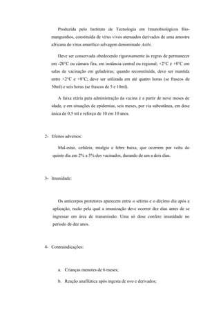 Produzida pelo Instituto de Tecnologia em Imunobiológicos Bio-
   manguinhos, constituída de vírus vivos atenuados derivados de uma amostra
   africana do vírus amarílico selvagem denominado Asibi.

       Deve ser conservada obedecendo rigorosamente às regras de permanecer
   em -20°C ou câmara fira, em instância central ou regional; +2°C e +8°C em
   salas de vacinação em geladeiras; quando reconstituída, deve ser mantida
   entre +2°C e +8°C; deve ser utilizada em até quatro horas (se frascos de
   50ml) e seis horas (se frascos de 5 e 10ml).

       A faixa etária para administração da vacina é a partir de nove meses de
   idade, e em situações de epidemias, seis meses, por via subcutânea, em dose
   única de 0,5 ml e reforço de 10 em 10 anos.




2- Efeitos adversos:

       Mal-estar, cefaleia, mialgia e febre baixa, que ocorrem por volta do
    quinto dia em 2% a 5% dos vacinados, durando de um a dois dias.




3- Imunidade:




       Os anticorpos protetores aparecem entro o sétimo e o décimo dia após a
    aplicação, razão pela qual a imunização deve ocorrer dez dias antes de se
    ingressar em área de transmissão. Uma só dose confere imunidade no
    período de dez anos.




4- Contraindicações:




       a. Crianças menores de 6 meses;

       b. Reação anafilática após ingesta de ovo e derivados;
 