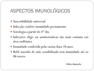 ASPECTOS IMUNOLÓGICOS
 Suscetibilidade universal
 Infecção confere imunidade permanente
 Sorologia a partir do 4° dia
 Infecções oligo ou assintomáticas são mais comuns em
área endêmica
 Imunidade conferida pela vacina dura 10 anos
 Bebê nascido de mãe sensibilizada tem imunidade até os
06 meses
Febre Amarela
 