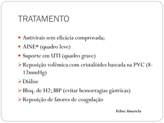 TRATAMENTO
 Antivirais sem eficácia comprovada;
 AINE* (quadro leve)
 Suporte em UTI (quadro grave)
Reposição volêmica com cristalóides baseada na PVC (8-
12mmHg)
Diálise
Bloq. de H2; IBP (evitar hemorragias gástricas)
Reposição de fatores de coagulação
Febre Amarela
 