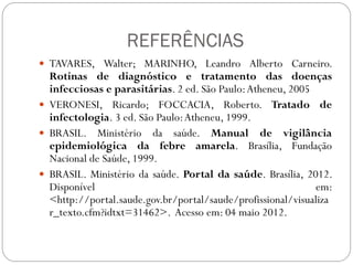 REFERÊNCIAS
 TAVARES, Walter; MARINHO, Leandro Alberto Carneiro.
Rotinas de diagnóstico e tratamento das doenças
infecciosas e parasitárias. 2 ed. São Paulo:Atheneu, 2005
 VERONESI, Ricardo; FOCCACIA, Roberto. Tratado de
infectologia. 3 ed. São Paulo:Atheneu, 1999.
 BRASIL. Ministério da saúde. Manual de vigilância
epidemiológica da febre amarela. Brasília, Fundação
Nacional de Saúde, 1999.
 BRASIL. Ministério da saúde. Portal da saúde. Brasília, 2012.
Disponível em:
<http://portal.saude.gov.br/portal/saude/profissional/visualiza
r_texto.cfm?idtxt=31462>. Acesso em: 04 maio 2012.
 