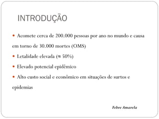 INTRODUÇÃO
 Acomete cerca de 200.000 pessoas por ano no mundo e causa
em torno de 30.000 mortes (OMS)
 Letalidade elevada (≈ 50%)
 Elevado potencial epidêmico
 Alto custo social e econômico em situações de surtos e
epidemias
Febre Amarela
 