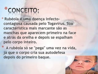 *
* Rubéola é uma doença infectocontagiosa causada pelo Togavírus. Sua
característica mais marcante são as
manchas que aparecem primeiro na face
e atrás da orelha e depois se espalham
pelo corpo inteiro.

*

A rubéola só se "pega" uma vez na vida,
já que o corpo cria sua autodefesa
depois do primeiro baque.

 