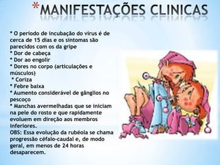*
* O período de incubação do vírus é de
cerca de 15 dias e os sintomas são
parecidos com os da gripe
* Dor de cabeça
* Dor ao engolir
* Dores no corpo (articulações e
músculos)
* Coriza
* Febre baixa
* Aumento considerável de gânglios no
pescoço
* Manchas avermelhadas que se iniciam
na pele do rosto e que rapidamente
evoluem em direção aos membros
inferiores.
OBS: Essa evolução da rubéola se chama
progressão céfalo-caudal e, de modo
geral, em menos de 24 horas
desaparecem.

 