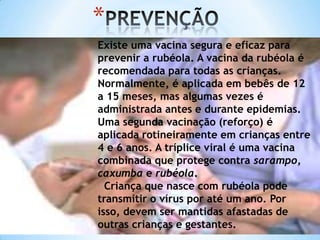 *
Existe uma vacina segura e eficaz para
prevenir a rubéola. A vacina da rubéola é
recomendada para todas as crianças.
Normalmente, é aplicada em bebês de 12
a 15 meses, mas algumas vezes é
administrada antes e durante epidemias.
Uma segunda vacinação (reforço) é
aplicada rotineiramente em crianças entre
4 e 6 anos. A tríplice viral é uma vacina
combinada que protege contra sarampo,
caxumba e rubéola.
Criança que nasce com rubéola pode
transmitir o vírus por até um ano. Por
isso, devem ser mantidas afastadas de
outras crianças e gestantes.

 