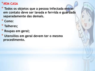 *#EM CASA
* Todos os objetos que a pessoa infectada entrar

em contato deve ser lavada e fervida e guardada
separadamente das demais.

* Como:
* Talheres;
* Roupas em geral;
* Utensílios em geral devem ter o mesmo
procedimento.

 