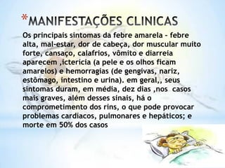 *
Os principais sintomas da febre amarela – febre
alta, mal-estar, dor de cabeça, dor muscular muito
forte, cansaço, calafrios, vômito e diarreia
aparecem ,icterícia (a pele e os olhos ficam
amarelos) e hemorragias (de gengivas, nariz,
estômago, intestino e urina). em geral,, seus
sintomas duram, em média, dez dias ,nos casos
mais graves, além desses sinais, há o
comprometimento dos rins, o que pode provocar
problemas cardíacos, pulmonares e hepáticos; e
morte em 50% dos casos

 