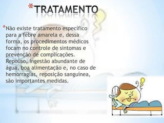 *
*Não existe tratamento específico

para a febre amarela e, dessa
forma, os procedimentos médicos
focam no controle de sintomas e
prevenção de complicações.
Repouso, ingestão abundante de
água, boa alimentação e, no caso de
hemorragias, reposição sanguínea,
são importantes medidas.

 