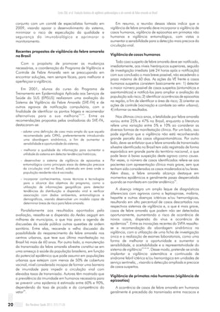 conjunto com um comitê de especialistas formado em
2009, visando apoiar o desenvolvimento do sistema,
minimizar o risco de especulação da qualidade e
segurança do imunobiológico e aprimorar o
monitoramento.
Recentes propostas de vigilância da febre amarela
no Brasil
Com o propósito de promover as mudanças
necessárias, a coordenação do Programa de Vigilância e
Controle de Febre Amarela vem se preocupando em
encontrar soluções, nem sempre fáceis, para melhorar e
aperfeiçoar a vigilância.
Em 2001, alunos do curso do Programa de
Treinamento em Epidemiologia Aplicada aos Serviços de
Saúde do SUS (EPISUS) realizaram uma avaliação do
Sistema de Vigilância da Febre Amarela (SVE-FA) e de
outros agravos de notificação compulsória, com a
finalidade de identificar os pontos frágeis e recomendar
43,44
alternativas para a sua melhoria . Entre as
recomendações propostas pelas avaliadoras do SVE-FA,
destacaram-se:
- adotar uma definição de caso mais ampla do que aquela
recomendada pela OPAS, preferentemente introduzindo
uma abordagem sindrômica, a fim de aumentar a
sensibilidade e oportunidade do sistema;
- melhorar a qualidade da informação para aumentar a
utilidade do sistema em detectar tendências históricas;
- desenvolver o sistema de vigilância de epizootias e
entomológica como principais eixos da detecção precoce
da circulação viral no Brasil, sobretudo em área onde a
população residente não é vacinada;
- incorporar conhecimentos, novas técnicas e tecnologias
para o alcance dos objetivos do programa, como a
utilização de informações geográficas para detectar
tendências da distribuição e dispersão viral e verificar
associação com dados ambientais, entomológicos e
demográficos, visando desenvolver um modelo capaz de
determinar áreas de risco para febre amarela.
Paralelamente aos resultados apontados pela
avaliação, ressalta-se a dispersão do Aedes aegypti em
milhares de municípios, o que traz para a agenda de
discussões da saúde pública outras questões de ordem
sanitária. Entre elas, reacende a velha discussão da
possibilidade do reaparecimento da febre amarela nos
centros urbanos, que teve sua última manifestação no
Brasil há mais de 60 anos. Por outro lado, a manutenção
da transmissão da febre amarela silvestre constitui-se em
uma ameaça à saúde da população brasileira, em função
do potencial epidêmico que pode assumir em populações
urbanas que estejam com menos de 50% de cobertura
vacinal, nível considerado incapaz de formar uma barreira
de imunidade para impedir a circulação viral com
elevadas taxas de transmissão. Autores têm mostrado que
a prevalência da imunidade em humanos necessária para
se prevenir uma epidemia é estimada entre 60% e 90%,
dependendo da taxa de picada e da competência do
34
vetor .
Em resumo, a reunião dessas ideias indica que a
vigilância de febre amarela deve incorporar a vigilância de
casos humanos, vigilância de epizootias em primatas não
humanos e vigilância entomológica, com vistas a
aumentar a sensibilidade para a detecção mais precoce da
circulação viral.
Vigilância de casos humanos
Todo caso suspeito de febre amarela deve ser notificado,
imediatamente, aos níveis hierárquicos superiores, seguido
de investigação imediata (até 24 horas após a notificação)
com sua conclusão o mais breve possível, não excedendo o
prazo máximo de 60 dias. As ações da VE frente a casos
humanos suspeitos consistem basicamente em: 1) detectar
o maior número possível de casos suspeitos (sintomáticos e
assintomáticos) e notificá-los para ampliar a avaliação da
população sob risco; 2) identificar ocorrências de epizootias
na região, a fim de identificar a área de risco; 3) orientar as
ações de controle (vacinação e combate ao vetor urbano);
4) informar os resultados.
Nos últimos cinco anos, a letalidade por febre amarela
variou entre 25% e 47% no Brasil, enquanto a literatura
refere uma variação entre 5% e 10% ao considerar as
diversas formas de manifestação clínica. Por um lado, isso
pode significar que a vigilância não está reconhecendo
grande parcela dos casos oligossintomáticos. Por outro
lado, deve-se enfatizar que a febre amarela de transmissão
silvestre identificada no Brasil tem sido registrada de forma
esporádica em grande parte do território nacional, o que
pode levar à baixa suspeição deste agravo como causa.
Por vezes, o número de casos identificados refere-se aos
pacientes com apresentação clínica mais grave, sem que
tenham sido considerados os casos moderados e/ou leves.
Além disso, a febre amarela alcança destaque em
momentos epidêmicos e geralmente passa despercebida
45
quando se manifesta em caráter endêmico .
A doença integra um amplo leque de diagnósticos
diferenciais com agravos como a leptospirose, malária,
hepatite e outras doenças ictéricas e/ou hemorrágicas,
resultando em alto percentual de casos descartados nos
respectivos sistemas de vigilância e, o que é mais grave,
casos de febre amarela que podem não ser detectados
oportunamente, aumentando o risco de ocorrência de
novos casos, dispersão do vírus e ocorrência de
35
epidemias . Entre as inovações recentes do SVFA ressalta-
se a recomendação da abordagem sindrômica na
vigilância, com a utilização de uma ficha de investigação
única e a realização de exames laboratoriais, como uma
forma de melhorar a oportunidade e aumentar a
sensibilidade, a aceitabilidade e a representatividade do
43,44,46
sistema de vigilância . Desse modo, pretende-se ainda
implantar a vigilância sistemática e continuada de
síndrome febril ictérica e/ou hemorrágica em unidades de
serviço sentinela, , visando a detecção ampliada e precoce
de casos suspeitos.
Vigilância de primatas não humanos (vigilância de
epizootias)
A ocorrência de casos de febre amarela em humanos
geralmente é precedida da transmissão entre macacos e
Rev Pan-Amaz Saude 2011; 2(1):11-2620
Costa ZGA, et al. Evolução histórica da vigilância epidemiológica e do controle da febre amarela no Brasil
 
