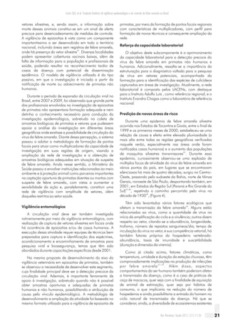vetores silvestres, e, sendo assim, a informação sobre
morte desses animais constitui-se em um sinal de alerta
precoce para desencadeamento de medidas de controle.
A vigilância de epizootias é vista como um componente
importantíssimo a ser desenvolvido em todo o território
nacional, incluindo áreas sem registros de febre amarela,
47
onde há presença do vetor silvestre . Diversas localidades
podem apresentar coberturas vacinais baixas, além de
falta de informação para a população e profissionais de
saúde, podendo resultar no reconhecimento tardio de
casos da doença com potencial de disseminação
epidêmica. O modelo de vigilância utilizado é do tipo
passivo, em que a investigação é iniciada a partir da
notificação de morte ou adoecimento de primatas não
humanos.
Durante o período de expansão da circulação viral no
Brasil, entre 2007 e 2009, foi observado que grande parte
dos profissionais envolvidos na investigação de epizootias
de primatas não apresentava formação adequada e nem
detinha o conhecimento necessário para condução da
investigação epidemiológica, sobretudo na coleta de
amostras biológicas de primatas e vetores que pudessem
apoiar a análise da investigação em diferentes áreas
geográficas onde existisse a possibilidade de circulação do
vírus da febre amarela. Diante dessa percepção, o sistema
passou a adotar a metodologia de formação de pontos
focais para atuar como multiplicadores da capacidade de
investigação em suas regiões de origem, visando a
ampliação da rede de investigação e a obtenção de
amostras biológicas adequadas em situação de suspeita
de febre amarela. Ainda nesse sentido, o Ministério da
Saúde passou a envolver instituições relacionadas ao meio
ambiente e à proteção animal como parceiras importantes
na captação oportuna de primatas doentes ou mortos com
suspeita de febre amarela, com vistas a aumentar a
sensibilidade da ação e, paralelamente, constituir uma
rede de vigilância com amplitude de setores, além
daqueles restritos ao setor saúde.
Vigilância entomológica
A circulação viral deve ser também investigada
rotineiramente por meio da vigilância entomológica, com
realização de captura de vetores silvestres em locais onde
há ocorrência de epizootias e/ou de casos humanos. A
execução dessa atividade requer equipes de técnicos bem
preparados para captura e identificação dos espécimes,
acondicionamento e encaminhamento de amostras para
pesquisa viral e biossegurança, temas que têm sido
abordados durante capacitações específicas desde 2001.
Na mesma proposta de desenvolvimento do eixo da
vigilância veterinária em epizootias de primatas, também
se observou a necessidade de desenvolver este segmento,
cuja finalidade principal deve ser a detecção precoce da
circulação viral. Ademais, é importante ferramenta de
apoio à investigação, sobretudo quando não é possível
obter amostras oportunas e adequadas de primatas
humanos e não humanos, possibilitando a atribuição de
causa pelo vínculo epidemiológico. A metodologia de
desenvolvimento e ampliação da atividade foi baseada no
mesmo formato utilizado para a vigilância de epizootia de
primatas, por meio da formação de pontos focais regionais
com características de multiplicadores, com perfil para
formação de novos técnicos e consequente ampliação da
rede.
Reforço da capacidade laboratorial
O objetivo deste subcomponente é o aprimoramento
da capacidade laboratorial para a detecção precoce do
vírus da febre amarela em primatas não humanos e
humanos. Adicionalmente, ressalta-se a importância da
estruturação para o diagnóstico voltado para a pesquisa
de vírus em vetores potenciais, acompanhada da
formação para a identificação das espécies de culicídeos
capturados em áreas de investigação. Atualmente, a rede
laboratorial é composta pelos LACENs, com destaque
para o Instituto Adolfo Lutz , como referência regional, e o
Instituto Evandro Chagas como o laboratório de referência
nacional.
Predição de novas áreas de risco
Durante uma epidemia de febre amarela silvestre
ocorrida nos Estados de Tocantins e Goiás, entre o final de
1999 e os primeiros meses de 2000, estabeleceu-se uma
relação de causa e efeito entre elevada pluviosidade (a
mais alta entre todas as regiões geográficas verificadas
naquele verão, especialmente nas áreas onde foram
notificados casos humanos) e o aumento das populações
37
de mosquitos silvestres transmissores . Durante essa
epidemia, curiosamente observou-se uma explosão de
múltiplos focos de atividade do vírus da febre amarela em
vários pontos do país, em lugares que se encontravam
silenciosos há mais de quatro décadas; surgiu no Centro-
Oeste, passando pelo sudoeste da Bahia, norte de Minas
Gerais, noroeste de São Paulo, despontando também, em
2001, em Estados da Região Sul (Paraná e Rio Grande do
47,48
Sul) , repetindo o caminho percorrido pelo vírus na
49
década de 1930 , (Figura 4).
Têm sido levantados vários fatores ecológicos que
34
afetam a transmissão da febre amarela . Alguns estão
relacionados ao vírus, como a quantidade de vírus no
início da amplificação do ciclo e a virulência; outros dizem
respeito ao vetor, citando-se a abundância, longevidade,
trofismo, número de repastos sanguíneos/dia, tempo de
incubação do vírus no vetor, e sua competência vetorial; há
também fatores próprios do hospedeiro vertebrado:
abundância, taxas de imunidade e suscetibilidade
(duração e dimensão da viremia).
Como já citado acima, fatores climáticos, como
temperatura, umidade e duração da estação chuvosa, têm
comprovadamente implicações na produção de infecções
3 7 , 4 9
por febre amarela . Além disso, aspectos
comportamentais do ser humano também poderiam afetar
a transmissão da doença, como é o caso de práticas de
caça de macacos, quer seja com a finalidade de aquisição
de animal de estimação, quer seja por hábitos de
consumo, o que implicaria na redução do número de
hospedeiros e ainda possibilitaria a entrada do homem no
ciclo natural de transmissão da doença. Há que se
considerar, ainda, a diversidade de ecossistemas existentes
21Rev Pan-Amaz Saude 2011; 2(1):11-26
Costa ZGA, et al. Evolução histórica da vigilância epidemiológica e do controle da febre amarela no Brasil
 