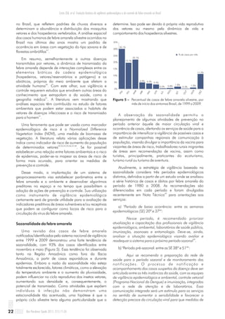 no Brasil, que refletem padrões de chuvas diversos e
determinam a abundância e distribuição dos mosquitos
vetores e dos hospedeiros vertebrados. A análise espacial
dos casos humanos de febre amarela silvestre ocorridos no
Brasil nos últimos dez anos mostra um padrão de
ocorrência em áreas com vegetação do tipo savana e de
47
florestas ombrófilas .
Em resumo, semelhantemente a outras doenças
transmitidas por vetores, a dinâmica de transmissão da
febre amarela depende de interações complexas entre os
elementos bióticos da cadeia epidemiológica
(hospedeiros, vetores/reservatórios e patógeno) e os
abióticos, próprios do meio ambiente que afetam a
50
atividade humana . Com este olhar, sua vigilância e
controle requerem estudos que envolvem outras áreas do
conhecimento que extrapolam a da saúde, como a
51
geografia médica . A literatura vem mostrando que
análises espaciais têm contribuído no estudo de fatores
ambientais que podem estar associados a habitats de
vetores de doenças infecciosas e o risco de transmissão
51
para o homem .
Uma ferramenta que pode ser usada como marcador
epidemiológico de risco é o Normalized Difference
Vegetetion Index (NDVI), uma medida de biomassa de
vegetação. A literatura relata várias aplicações desse
índice como indicador de risco de aumento da população
52,53,54,55,56,57,58
de determinados vetores . Se for possível
estabelecer uma relação entre fatores ambientais e o risco
de epidemias, poder-se-ia mapear as áreas de risco de
forma mais acurada, para orientar as medidas de
prevenção e controle.
Desse modo, a implantação de um sistema de
geoprocessamento visa estabelecer parâmetros entre a
febre amarela e o ambiente e desenvolver algoritmos
preditores no espaço e no tempo que possibilitem a
adoção de ações de prevenção e controle. Sua utilização
como instrumento de vigilância epidemiológica
certamente será de grande utilidade para a avaliação de
indicadores preditivos de áreas vulneráveis e/ou receptivas
que podem se configurar como locais de risco para a
circulação do vírus da febre amarela.
Sazonalidade da febre amarela
Uma revisão dos casos de febre amarela
notificados/identificados pelo sistema nacional de vigilância
entre 1999 e 2009 demonstrou uma forte tendência de
sazonalidade, com 93% dos casos identificados entre
novembro e maio (Figura 5). Essa tendência foi observada
tanto na Região Amazônica como fora da Bacia
Amazônica, a partir de casos esporádicos e durante
epidemias. Embora a razão da sazonalidade não esteja
totalmente esclarecida, fatores climáticos, como a elevação
da temperatura ambiente e o aumento da pluviosidade,
podem influenciar no ciclo reprodutivo dos insetos vetores,
aumentando sua densidade e, consequentemente, o
potencial de transmissão. Como atividades que expõem
indivíduos à infecção não demonstram uma
estacionalidade tão acentuada, uma hipótese é que o
próprio ciclo silvestre teria alguma particularidade que a
determine. Isso pode ser devido à própria vida reprodutiva
dos vetores ou mesmo pela dinâmica de vida e
comportamento dos hospedeiros silvestres.
35%
30%
25%
20%
15%
10%
5%
0%
30.1%
19.7%
22.1%
4.9% 4.2% 3.4%
0.5% 0.8%
1.8%
0.3%
1.0%
11.2%
JAN
FEV
MAR
ABR
M
AI
JUN
JUL
AGO
SET
OUT
NOV
DEZ
% de casos por mês
Figura 5 –
mês de início dos sintomas Brasil, de 1999 a 2009
Percentual de casos de febre amarela silvestre, por
A observação da sazonalidade permitiu o
planejamento de algumas atividades de prevenção no
período anterior àquele de maior circulação viral e
ocorrência de casos, alertando os serviços de saúde para a
importância de intensificar a vigilância de possíveis casos e
de estimular campanhas regionais de comunicação à
população, visando divulgar a importância da vacina para
viajantes de áreas de risco, trabalhadores rurais migrantes
de áreas sem recomendação de vacina, assim como
turistas, principalmente, praticantes do ecoturismo,
turismo rural ou turismo de aventura.
Atualmente, a estratégia de vigilância baseada na
sazonalidade considera três períodos epidemiológicos
distintos, definidos a partir de um estudo onde se analisou
a série histórica de casos e óbitos por febre amarela do
período de 1980 a 2008. As recomendações são
diferenciadas em cada período e foram divulgadas
59
recentemente em Nota Técnica para orientações aos
serviços:
a) "Período de baixa ocorrência: entre as semanas
epidemiológicas (SE) 20ª e 37ª":
Nesse período, é recomendado priorizar
atualização e capacitação dos profissionais de vigilância
epidemiológica, ambiental, laboratórios de saúde pública,
imunização, zoonoses e entomologia. Deve-se, ainda,
analisar a situação epidemiológica visando avaliar e
59
readequar o sistema para o próximo período sazonal .
b) "Período pré-sazonal: entre as SE 38ª e 51ª":
Aqui se recomenda a preparação da rede de
saúde para o período sazonal e de monitoramento das
notificações. O processo de notificação e
acompanhamento dos casos suspeitos da doença deve ser
articulado entre as três instâncias da saúde, com as equipes
de vigilância epidemiológica e ambiental, controle vetorial
(Programa Nacional da Dengue) e imunização, integradas
com a rede de atenção e de laboratórios. Essa
comunicação integrada será um estímulo para os serviços
no sentido de aumentar a sensibilidade e favorecer a
detecção precoce da circulação viral para que medidas de
Rev Pan-Amaz Saude 2011; 2(1):11-2622
Costa ZGA, et al. Evolução histórica da vigilância epidemiológica e do controle da febre amarela no Brasil
 