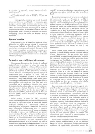 prevenção e controle sejam desencadeadas
59
oportunamente .
c) "Período sazonal: entre as SE 52ª e 19ª do ano
seguinte"
Neste período, espera-se que a rede de saúde
esteja devidamente sensibilizada e preparada para
qualquer surpresa. Todos os casos suspeitos devem ser
notificados e investigados oportunamente (em menos de
24 h), bem como os rumores e notificações de mortes de
primatas não humanos. É importante obedecer aos fluxos
estabelecidos para a notificação imediata com vistas à
mobilização rápida de todas as equipes técnicas
59
envolvidas .
Educação em saúde
Como último ponto, é necessário apreender que a
educação em saúde, sempre mantida à margem do
Programa de Vigilância e Controle da Febre Amarela,
constitui em um mecanismo importante do mesmo, onde
deve ocupar uma posição central. Ela deve ser vista como
uma necessidade da população de compreender a base
científica do programa com vistas a mudar sua conduta em
relação à prevenção.
Perspectivas para a vigilância da febre amarela
Compreendendo que uma das funções da vigilância
epidemiológica é monitorar o estado de saúde das
populações para subsidiar as políticas públicas no sentido
60
de promover ambientes seguros e saudáveis , pretende-se
estruturar a vigilância da febre amarela de uma forma
criativa, de modo a contemplar os diversos espaços de
receptividade para a doença, os quais, uma vez
reconhecidos e mapeados, poderão vir a ser locais de
60
intervenção . Assim, deve ser direcionada para a melhor
compreensão dos fatores de risco ambientais e ecológicos
que modulam a circulação do vírus. Para isso, há a
necessidade de se estabelecer parcerias com outros
órgãos e instituições relacionadas com o meio ambiente e
afins, tais como o Instituto Brasileiro do Meio Ambiente
(IBAMA), Instituto Chico Mendes de Conservação da
Biodiversidade (ICMBio), Instituto Nacional de Pesquisas
Espaciais (INPE), Instituto Nacional de Meteorologia
(INMET) e outros.
Nesse sentido, a partir de 2007, iniciativas
operacionais e de gestão têm buscado aproximar a rotina
de vigilância com outras ações e instituições, visando
interligar vigilância e comunidade científica,
desenvolvimento tecnológico e pesquisas, de forma a
gerar informações indispensáveis para o constante
conhecimento do comportamento da febre amarela e para
a detecção e previsão de modificações que possam
ocorrer devido a alterações nos fatores condicionantes. A
perspectiva é a de que os dados obtidos a partir da
introdução de novas ferramentas e novos olhares possam
fornecer a informação adicional necessária para
estabelecer as diretrizes de ação oportuna por meio de
bases firmes e precisas de análise e interpretação para que
novas recomendações de medidas de prevenção e
61
controle venham a contribuir para o aperfeiçoamento da
vigilância, prevenção e controle da febre amarela no
Brasil.
Essas iniciativas visam ainda fomentar a produção do
conhecimento para aperfeiçoar a gestão e
operacionalização do sistema de vigilância, de modo a
ampliar o entendimento do processo de dispersão do vírus
da febre amarela fora da Região Amazônica, em especial
focando nos fatores que favorecem o risco de exposição,
mecanismos de captação e percepção precoce da
circulação viral a partir de primatas e vetores, e ainda
modelos que possam classificar e diferenciar o risco entre
as áreas receptivas e vulneráveis, sobretudo onde a
população não é vacinada. Adicionalmente e visando
recomendação segura e monitorada quando da sua
inserção em áreas de população vacinada, deve-se
considerar o risco de eventos adversos graves associados à
vacina da febre amarela, de modo a contribuir para a
melhor compreensão dos fatores de risco a eles
relacionados.
Vários pontos ainda devem ser considerados na
vigilância e controle da febre amarela no Brasil. Além da
prática disseminada da vacinação em áreas
recomendadas, uma estratégia promissora é a avaliação
das coberturas vacinais, de modo a garanti-las altas e
homogêneas por localidades municipais, como um
instrumento de vigilância precoce do risco de transmissão
da doença. Entretanto, reconhece-se que o atual modelo
de registros em algumas salas de vacina e, especialmente,
em momentos de intensificação dessa atividade, apresenta
limitações que comprometem a fidedignidade das
estatísticas, como é o caso da ausência de registro
nominal, da contagem de doses aplicadas e não de
pessoas vacinadas, da revacinação antes de completado o
prazo de dez anos da última dose, da aplicação da vacina
em migrantes, dentre outras. Apesar disso, é uma
recomendação que deve ser perseguida pelo trabalho
conjunto das equipes de vigilância e imunização.
Lacunas no conhecimento na epidemiologia da febre
amarela acabam por ensejar o desenvolvimento de novas
ações na vigilância epidemiológica. Por exemplo,
permanece ainda no desconhecido a possibilidade da
existência de outros hospedeiros e reservatórios, além dos
já estudados, que poderiam contribuir para a manutenção
do vírus na natureza e que pudessem explicar a
transmissão em áreas sem registro de primatas não
humanos e mosquitos transmissores habituais. Presume-se
que outros mamíferos, como os marsupiais, já
62
encontrados com anticorpos amarílicos , possam
representar algum papel em ciclos atípicos, mas a
importância epidemiológica desses achados ainda não foi
demonstrada. Neste sentido, as parcerias com instituições
ligadas ao meio ambiente podem ser também uma
oportunidade para estimular o desenvolvimento de
pesquisas que respondam a essas questões.
Ainda existem sérias dificuldades nos municípios para
garantir o pleno desenvolvimento de um SVE sensível e
efetivo, incluindo a insuficiência de recursos humanos,
problemas de capacidade laboratorial diante das
23Rev Pan-Amaz Saude 2011; 2(1):11-26
Costa ZGA, et al. Evolução histórica da vigilância epidemiológica e do controle da febre amarela no Brasil
 