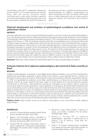necessidades e ações de VE, inadequada utilização dos
recursos devido a um mau gerenciamento por políticos
locais, além dos recursos financeiros sempre
insuficientes para o setor saúde. Entretanto, espera-se
que as ferramentas legais já existentes possam dar conta
da capacitação e ampliação do quadro de profissionais
de saúde para enfrentar os desafios da reestruturação e
operacionalização da vigilância epidemiológica da
febre amarela dentro do SUS, fornecendo instrumental
para um melhor desempenho de sua função enquanto
agente de mudança, de intervenção e de promoção à
saúde.
Historical development and evolution of epidemiological surveillance and control of
yellow fever in Brazil
ABSTRACT
In the past, yellow fever was a major scourge for the Brazilian population, one of the most dramatic public health problems in
the country. Brazilian government has invested and achieved a major technical and scientific development, which finally led
to the eradication of the urban transmission of the disease in Brazil, in 1942, and influenced the campaign to eliminate Aedes
aegypti in the Americas, in 1958. The eradication of sylvatic yellow fever is impossible because it is a zoonosis of wild animals
and Aedes aegypti has become widely spread in Brazil since the discontinuation of the continental elimination program;
therefore its re-emergence in urban areas is a current threat. Although advances in medical sciences have not impacted on
the disease’s therapeutics in a specific manner, the development of the yellow fever vaccine has allowed its control, and has
reduced the transmission levels of its sylvatic type to humans. This reduction and the combat against its urban vector have
prevented the circulation of this virus in urban human populations in the Americas. This article casts a glance at the different
ways this important public health problem has been confronted since its introduction to the Brazilian territory. It also covers
the technical and scientific bases that underlie the actions at different moments of the past, the current status and the
prospects for its control. Finally, it aims to analyze the evolution of the surveillance network of yellow fever in Brazil.
Keywords: Yellow Fever; History of Medicine; Public Health; Yellow Fever Vaccine; Epidemiologic Surveillance.
Evolución histórica de la vigilancia epidemiológica y del control de la fiebre amarilla en
Brasil
RESUMEN
La fiebre amarilla representó, en el pasado, un gran flagelo para la población brasileña, como uno de los más dramáticos
problemas de salud pública registrados en el país. Brasil invirtió y alcanzó un gran desarrollo técnico y científico que
eliminó la transmisión urbana en el país en 1942 e influyó la campaña de erradicación del Aedes aegypti de las Américas,
en 1958. La imposibilidad de erradicación de la fiebre amarilla silvestre, por tratarse de una zoonosis de animales
silvestres, acrecida de amplia dispersión del Aedes aegypti en Brasil después de la discontinuidad del programa
continental por su eliminación, vuelve presente la amenaza de re-emergencia en los espacios urbanos. Aunque los
avances de la medicina no hayan generado un impacto específico en la terapéutica de la enfermedad, el adviento de la
vacuna antiamarílica permitió controlar y reducir los niveles de transmisión de la forma silvestre para humanos, lo que,
aliado al combate del vector urbano, ha impedido la circulación de este virus en las poblaciones humanas urbanas en las
Américas. En este trabajo, se lanza una mirada sobre las diversas formas de enfrentar este relevante problema de salud
pública desde su aparecimiento en el territorio brasileño, sobre las bases técnicas y científicas que fundamentaron las
acciones en diferentes momentos del pasado, sobre el momento actual y, también, sobre las perspectivas de su control;
sobre todo, se busca revisar la evolución del sistema de vigilancia de la fiebre amarilla en Brasil.
Palabras claves: Fiebre amarilla; historia de la medicina; salud pública; vacuna contra fiebre amarilla; vigilancia
epidemiológica.
Costa ZGA, et al. Evolução histórica da vigilância epidemiológica e do controle da febre amarela no Brasil
Rev Pan-Amaz Saude 2011; 2(1):11-2624
REFERÊNCIAS
1 Franco O. A história da febre amarela no Brasil. Rio de
Janeiro: Ministério da Saúde; 1969. 200 p.
2 Teixeira L. Da transmissão hídrica a culicidiana: a
febre amarela na sociedade de medicina e cirurgia de
São Paulo. Rev Bras Hist. 2001;21(41):217-42.
3 Czeresnia DM. Do contágio à transmissão: ciência e
cultura na gênese do conhecimento epidemiológico.
[dissertação]. Rio de Janeiro (RJ): Fundação Oswaldo
Cruz; 1997.
4 Benchimol J, editor. Febre amarela: a doença e a
vacina, uma história inacabada. Rio de Janeiro:
FIOCRUZ; 2001. 469 p.
5 Romero A, Troncoso MC. La vigilancia
epidemiológica: significado e implicaciones en la
práctica y en la docencia. Cuad Med Soc.
1981;17:17-28.
6 Finlay C. El mosquito hipoteticamente considerado
como agente de transmisión de la fiebre amarilla. An
Acad Cien Med La Habana. 1881;18:147-69.
 