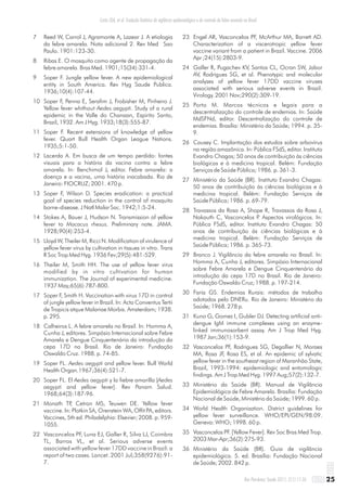 Costa ZGA, et al. Evolução histórica da vigilância epidemiológica e do controle da febre amarela no Brasil
25Rev Pan-Amaz Saude 2011; 2(1):11-26
7 Reed W, Carrol J, Agramonte A, Lazear J. A etiologia
da febre amarela. Nota adicional 2. Rev Med Sao
Paulo. 1901:123-30.
8 Ribas E. O mosquito como agente de propagação da
febre amarela. Bras Med. 1901;15(34):331-4.
9 Soper F. Jungle yellow fever. A new epidemiological
entity in South America. Rev Hyg Saude Publica.
1936;10(4):107-44.
10 Soper F, Penna E, Serafim J, Frobisher M, Pinheiro J.
Yellow fever whithout Aedes aegypti. Study of a rural
epidemic in the Valle do Chanaan, Espirito Santo,
Brazil, 1932. Am J Hyg. 1933;18(3):555-87.
11 Soper F. Recent extensions of knowledge of yellow
fever. Quart Bull Health Organ League Nations.
1935;5:1-50.
12 Lacerda A. Em busca de um tempo perdido: fontes
visuais para a história da vacina contra a febre
amarela. In: Benchimol J, editor. Febre amarela: a
doença e a vacina, uma história inacabada. Rio de
Janeiro: FIOCRUZ; 2001. 470 p.
13 Soper F, Wilson D. Species eradication: a practical
goal of species reduction in the control of mosquito
borne-disease. J Natl Malar Soc. 1942;1:5-24.
14 Stokes A, Bauer J, Hudson N. Transmission of yellow
fever to Macacus rhesus. Preliminary note. JAMA.
1928;90(4):253-4.
15 Lloyd W, Theiler M, Ricci N. Modification of virulence of
yellow fever virus by cultivation in tissues in vitro. Trans
R Soc Trop Med Hyg. 1936 Fev;29(5):481-529.
16 Theiler M, Smith HH. The use of yellow fever virus
modified by in vitro cultivation for human
immunization. The Journal of experimental medicine.
1937 May;65(6):787-800.
17 Soper F, Smith H. Vaccination with virus 17D in control
of jungle yellow fever in Brazil. In: Acta Conventus Tertii
de Tropicis atque Malariae Morbis. Amsterdam; 1938.
p. 295.
18 Calheiros L. A febre amarela no Brasil. In: Homma A,
Cunha J, editores. Simpósio Internacional sobre Febre
Amarela e Dengue Cinquentenário da introdução da
cepa 17D no Brasil. Rio de Janeiro: Fundação
Oswaldo Cruz. 1988. p. 74-85.
19 Soper FL. Aedes aegypti and yellow fever. Bull World
Health Organ.1967;36(4):521-7.
20 Soper FL. El Aedes aegypti y la fiebre amarilla [Aedes
aegypti and yellow fever]. Rev Panam Salud.
1968;64(3):187-96.
21 Monath TP, Cetron MS, Teuwen DE. Yellow fever
vaccine. In: Plotkin SA, Orenstein WA, Offit PA, editors.
Vaccines, 5th ed. Philadelphia: Elsevier; 2008. p. 959-
1055.
22 Vasconcelos PF, Luna EJ, Galler R, Silva LJ, Coimbra
TL, Barros VL, et al. Serious adverse events
associated with yellow fever 17DD vaccine in Brazil: a
report of two cases. Lancet. 2001 Jul;358(9276):91-
7.
23 Engel AR, Vasconcelos PF, McArthur MA, Barrett AD.
Characterization of a viscerotropic yellow fever
vaccine variant from a patient in Brazil. Vaccine. 2006
Apr ;24(15):2803-9.
24 Galler R, Pugachev KV, Santos CL, Ocran SW, Jabor
AV, Rodrigues SG, et al. Phenotypic and molecular
analyses of yellow fever 17DD vaccine viruses
associated with serious adverse events in Brazil.
Virology. 2001 Nov;290(2):309-19.
25 Porto M. Marcos técnicos e legais para a
descentralização do controle de endemias. In: Saúde
MdSFNd, editor. Descentralização do controle de
endemias. Brasília: Ministério da Saúde; 1994. p. 35-
9.
26 Causey C. Implantação dos estudos sobre arbovírus
na região amazônica. In: Pública FSdS, editor. Instituto
Evandro Chagas; 50 anos de contribuição às ciências
biológicas e à medicina tropical. Belém: Fundação
Serviços de Saúde Pública; 1986. p. 361-3.
27 Ministério da Saúde (BR). Instituto Evandro Chagas:
50 anos de contribuição às ciências biológicas e à
medicina tropical. Belém: Fundação Serviços de
Saúde Pública; 1986. p. 69-79.
28 Travassos da Rosa A, Shope R, Travassos da Rosa J,
Nakauth C, Vasconcelos P. Aspectos virológicos. In:
Pública FSdS, editor. Instituto Evandro Chagas: 50
anos de contribuição às ciências biológicas e à
medicina tropical. Belém: Fundação Serviços de
Saúde Pública; 1986. p. 365-73.
29 Branco J. Vigilância da febre amarela no Brasil. In:
Homma A, Cunha J, editores. Simpósio Internacional
sobre Febre Amarela e Dengue Cinquentenário da
introdução da cepa 17D no Brasil. Rio de Janeiro:
Fundação Oswaldo Cruz; 1988. p. 197-214.
30 Faria GS. Endemias Rurais: métodos de trabalho
adotados pelo DNERu. Rio de Janeiro: Ministério da
Saúde; 1968. 278 p.
31 Kuno G, Gomez I, Gubler DJ. Detecting artificial anti-
dengue IgM immune complexes using an enzyme-
linked immunosorbent assay. Am J Trop Med Hyg.
1987 Jan;36(1):153-9.
32 Vasconcelos PF, Rodrigues SG, Degallier N, Moraes
MA, Rosa JF, Rosa ES, et al. An epidemic of sylvatic
yellow fever in the southeast region of Maranhão State,
Brazil, 1993-1994: epidemiologic and entomologic
findings. Am J Trop Med Hyg. 1997 Aug;57(2):132-7.
33 Ministério da Saúde (BR). Manual de Vigilância
Epidemiológica de Febre Amarela. Brasilia: Fundação
Nacional de Saúde, Ministério da Saúde; 1999. 60 p.
34 World Health Organization. District guidelines for
yellow fever surveillance. WHO/EPI/GEN/98.09.
Geneva: WHO; 1998. 60 p.
35 Vasconcelos PF. [Yellow Fever]. Rev Soc Bras Med Trop.
2003 Mar-Apr;36(2):275-93.
36 Ministério da Saúde (BR). Guia de vigilância
epidemiológica. 5. ed. Brasília: Fundação Nacional
de Saúde; 2002. 842 p.
 