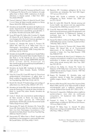 Costa ZGA, et al. Evolução histórica da vigilância epidemiológica e do controle da febre amarela no Brasil
Rev Pan-Amaz Saude 2011; 2(1):11-2626
37 Vasconcelos PF, Costa ZG, Travassos da Rosa ES, Luna
E, Rodrigues SG, Barros VL, et al. Epidemic of jungle
yellow fever in Brazil, 2000: implications of climatic
alterations in disease spread. J Med Virol. 2001
Nov;65(3):598-604.
38 Carmo E, Martins E, Pelucci H, Maia M, Duzzi R, Tuboi
S, et al. Brote de fiebre amarilla selvática en Minas
Gerais. Bol Inf PAI. 2002 abr;24(2):5-6.
39 Ministério da Saúde (BR). Secretaria de Vigilância em
Saúde. Departamento de Vigilância Epidemiológica.
Doenças infecciosas e parasitárias: guia de bolso. 3.
ed. Brasília: Ministério da Saúde; 2004. 320 p.
40 Souza RP, Foster PG, Sallum MA, Coimbra TL, Maeda
AY, Silveira VR, et al. Detection of a new yellow fever
virus lineage within the South American genotype I in
Brazil. J Med Virol. 2010 Jan;82(1):175-85.
41 Cardoso JC, Almeida MA, Santos E, Fonseca DF,
Sallum MA, Noll CA, et al. Yellow fever virus in
Haemagogus leucocelaenus and Aedes serratus
mosquitoes, southern Brazil, 2008. Emerg Infect Dis.
2010 Dec;16(12):1918-24.
42 Ministério da Saúde (BR). Emergências em Saúde Pública
de Importância Nacional de Febre Amarela Silvestre em
São Paulo e no Rio Grande do Sul e a Situação
Epidemiológica Atual no Brasil (2008/2009) [Internet].
2 0 1 0 [ c i t a d o 2 0 1 0 ] D i s p o n í v e l e m
http://portal.saude.gov.br/portal/arquivos/pdf/boletim_f
ebre_amarela_09_12_09.pdf
43 Ministério da Saúde (BR). Avaliação do Sistema de
Vigilância de Febre Amarela. Brasilia: FUNASA;
2001. p. 6-7.
44 Tuboi SH, Costa ZG, Costa VPF, Hatch D. Clinical and
epidemiological characteristics of yellow fever in
Brazil: analysis of reported cases 1998-2002. Trans R
Soc Trop Med Hyg. 2007 Feb;101(2):169-75.
45 Barrett AD, Monath TP. Epidemiology and ecology of
yellow fever virus. Adv Virus Res. 2003;61:291-315.
46 Ministério da Saúde (BR). Plano de Intensificação das
Ações de Prevenção e Controle da Febre Amarela no
Brasil. In: Saúde FNd, editor. Brasília: Ministério da
Saúde; 2001.
47 Costa Z. Estudo das características epidemiológicas
da febre amarela no Brasil, nas áreas fora da
Amazônia Legal, período de 1999-2003
[dissertação]. Brasília (DF): Escola Nacional de Saúde
Pública Sergio Arouca; 2005.
48 Vasconcelos PF, Sperb AF, Monteiro HA, Torres MA,
Sousa MR, Vasconcelos HB, et al. Isolations of yellow
fever virus from Haemagogus leucocelaenus in Rio
Grande do Sul State, Brazil. Trans R Soc Trop Med Hyg.
2003 Jan-Feb;97(1):60-2.
49 Vasconcelos PF. Yellow fever in Brazil: thoughts and
hypotheses on the emergence in previously free areas.
Rev Saude Publica. 2010 Dec;44(6):1144-9.
50 Bejarano JFR. Complejos patógenos de los virus
transmitidos por atrópodos. Rev Sanit Milit Argent.
1971 jan-jun;70(1):51-81.
51 Pignatti MG. Saúde e ambiente: as doenças
emergentes no Brasil. Ambient Soc. 2004 jan-
jun;7(1):133-47.
52 Beck LR, Lobitz BM, Wood BL. Remote sensing and
human health: new sensors and new opportunities.
Emerg Infect Dis. 2000 May-Jun;6(3):217-27.
53 Cross ER, Newcomb WW, Tucker CJ. Use of weather
data and remote sensing to predict the geographic and
seasonal distribution of Phlebotomus papatasi in
southwest Asia. Am J Trop Med Hyg 1996
May;54(5):530-6.
54 Davies FG, Kilelu E, Linthicum KJ, Pegram RG. Patterns
of Rift Valley fever activity in Zambia. Epidemiol Infect.
1992 Feb;108(1):185-91.
55 Elnaiem DA, Connor SJ, Thomson MC, Hassan MM,
Hassan HK, Aboud MA, et al. Environmental
determinants of the distribution of Phlebotomus
orientalis in Sudan. Ann Trop Med Parasitol. 1998
Dec;92(8):877-87.
56 Fuentes MV, Malone JB, Mas-Coma S. Validation of a
mapping and prediction model for human fasciolosis
transmission in Andean very high altitude endemic
areas using remote sensing data. Acta Trop. 2001
Apr;79(1):87-95.
57 Linthicum KJ, Bailey CL, Davies FG, Tucker CJ.
Detection of Rift Valley fever viral activity in Kenya by
satellite remote sensing imagery. Science. 1987 Mar
;235(4796):1656-9.
58 Rogers DJ, Randolph SE. Mortality rates and
population density of tsetse flies correlated with
satellite imagery. Nature. 1991 Jun;351(6329):739-
41.
59 Romano APM, Ramos DG, Araújo FAA, Siqueira GAM,
Ribeiro MPD, Leal SG, et al. Febre amarela no Brasil:
recomendações para a vigilância, prevenção e
controle. Epidemiol Serv Saude. 2011;20(1):101-6.
60 Hammann E, Laguardia J. Reflexões sobre a vigilância
epidemiológica: mais além da notificação
compulsória. Inf Epidemiol SUS. 2000 jul-
set;9(3):211-19.
61 Fossaert H, Llopis A, Tigre CH. [System of
epidemiologic surveillance]. Bol Oficina Sanit Panam.
1974 Jun;76(6):512-28.
62 Monath TP. Yellow fever. In: Monath TP, editor.
Arboviruses: ecology and epidemiology. Boca Raton:
CRC Press; 1988, p. 139-241.
Recebido em / Received / Recibido en: 3/3/2011
Aceito em / Accepted / Aceito en: 8/5/11
 