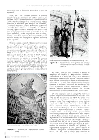 organizadas com a finalidade de resolver a crise das
epidemias.
Assim, em 1691, visando controlar a primeira
epidemia de que se tem notícia em território brasileiro, foi
posta em prática a primeira campanha profilática no Novo
Continente, elaborada por João Ferreira da Rosa, médico
português, e executada pelo Marquês de Montebelo,
Governador da então Capitania de Pernambuco. Embora
utilizando bases técnicas equivocadas, a "ditadura
sanitária", operacionalizada mediante ações direcionadas
para a segregação dos doentes, purificação do ar, das
1
casas, cemitérios, portos, limpeza das ruas e outras ,
alcançou o resultado esperado. Essa campanha lançou as
bases do modelo das estratégias de vigilância e controle
que se seguiriam.
Durante mais de um século não se encontram relatos
sobre a infecção amarílica no Brasil, o que sugere o seu
desaparecimento, pelo menos sob a forma epidêmica.
Franco refere um episódio relatado por Béranger-Féraud
envolvendo a tripulação de um navio francês na Bahia, em
1823, "entretanto não se falava nesta enfermidade no
1
país, naquela ocasião" . Em setembro de 1849, irrompeu
uma epidemia em Salvador, atribuída à chegada de um
navio americano que não havia cumprido as rigorosas
medidas impostas na "Carta de Saúde". A partir daí, a
febre amarela alastrou-se para diversas cidades
portuárias, atingindo a capital do Império, Rio de Janeiro,
em 1850, quando morreram 4.160 pessoas (Figura 1).
Configurava-se um grave problema de saúde pública no
país (Figura 2).
Figura 1 – "O Carnaval de 1876" Febre amarela ceifando
foliões
Fonte: Revista Ilustrada, 04.03.1876, ano 1, nº 10, p. 7.
Fonte: Organização Pan-Americana da Saúde, Washington, DC, EUA
Figura 2 – Representação iconográfica da ameaça
representada pela febre amarela aos países da
América
Foi, então, instituído pela Secretaria de Estado de
Negócios do Império o "Regulamento Sanitário",
publicado em 4 de março de 1850, o qual estabelecia
normas para a execução da segunda campanha contra a
febre amarela organizada no Brasil. Muito semelhante à
campanha de 159 anos antes, as práticas instituídas para
enfrentar a epidemia constavam de desinfecção dos
navios, quarentena, cuidados especiais com os enterros e
velórios, medidas sanitárias coletivas que incluíam
1
aterramento de valas e limpeza de esgotos, dentre outras .
O êxito alcançado com a campanha motivou o
governo a organizar a defesa sanitária do país. Pela Lei nº
598, de 14 de setembro de 1850, foi criada uma
Comissão de Engenheiros para promover melhorias
sanitárias e uma Junta de Higiene Pública com o papel de
propor as medidas necessárias para a conservação da
saúde pública, sendo incorporados a ela os
estabelecimentos da Inspeção de Saúde dos Portos do Rio
1
de Janeiro e do Instituto Vacínico, já existentes . Esse é o
primeiro relato sobre organização governamental
direcionada para as ações de controle da febre amarela
no Brasil. Nesse contexto, foram criadas Comissões de
Higiene Pública de Provedores de Saúde Pública em todas
as Províncias, hierarquicamente subordinados à Junta que
funcionava na Corte, no Rio de Janeiro, posteriormente
denominada Junta Central de Higiene Pública. E, com o
objetivo de controlar o obituário da epidemia, foi
organizado e incorporado à Junta Central o Serviço de
Estatística Demográfica, o primeiro do Brasil e da América
do Sul. Em 1857, com a extinção das Comissões de
Rev Pan-Amaz Saude 2011; 2(1):11-2612
Costa ZGA, et al. Evolução histórica da vigilância epidemiológica e do controle da febre amarela no Brasil
 