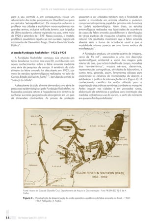 para o seu controle e, em consequência, houve um
relaxamento das ações propostas por Oswaldo Cruz para
os períodos "extraepidêmicos". Os mosquitos voltaram a
proliferar nas cidades e explodiram novas epidemias nos
grandes centros, inclusive no Rio de Janeiro, que foi palco
da última epidemia urbana registrada no país, entre maio
de 1928 e setembro de 1929. Nessa ocasião, o modelo
profilático oswaldiano repetiu-se com sucesso, agora sob
o comando de Clementino Fraga, Diretor-Geral de Saúde
4
Pública .
A era da Fundação Rockefeller - 1923 a 1939
A Fundação Rockefeller começou sua atuação em
terras brasileiras no início dos anos 20, contribuindo com
novos conhecimentos sobre a febre amarela mediante
uma série de pesquisas de campo. A existência do ciclo
silvestre da febre amarela foi descoberta em 1932, por
meio de estudos epidemiológicos realizados no Vale do
9, 10
Canaã, Estado do Espírito Santo , derrubando o mito de
"doença da cidade".
A descoberta do ciclo silvestre demandou uma série de
pesquisas epidemiológicas pela Fundação Rockefeller, na
busca dos possíveis vetores e hospedeiros e na tentativa de
conhecer sua área geográfica de abrangência em um país
de dimensões continentais. As provas de proteção
passaram a ser utilizadas também com a finalidade de
avaliar a imunidade em animais silvestres e puderam
comprovar o importante papel dos primatas não humanos
na cadeia epidemiológica. Além disso, os estudos
entomológicos realizados nas localidades de ocorrência
de casos de febre amarela possibilitaram a identificação
de várias espécies de mosquitos silvestres com infecção
natural. Os resultados mostraram que a febre amarela
silvestre seria a forma de ocorrência usual e que a
modalidade urbana parecia ser uma forma exótica de
11
manifestação .
A Fundação produziu um extenso acervo de imagens,
12
cerca de 15 mil , associadas a uma rica descrição
epidemiológica, ambiental e social das viagens pelo
interior do país, que incluía trabalho de campo, moradias
dos "amarelentos", mapas aéreos, desenhos,
representações cartográficas, atividades de laboratório, e
outros itens, gerando, assim, ferramentas valiosas para
caracterizar os cenários de manifestação da doença e
estabelecer a política de intervenção técnica (Figura 4). O
conhecimento científico foi então utilizado para a
organização das práticas sanitárias: combate ao mosquito
Aedes aegypti nas cidades e em povoados rurais,
elaboração de estatísticas e gráficos para orientação das
medidas profiláticas e uso da vacina, a partir do momento
4
em que esta foi disponibilizada .
Figura 4 –
1942. Fotógrafo: A. Fialho.
Provável rota da disseminação da onda epizoótico-epidêmica de febre amarela no Brasil – 1932-
Fonte: Acervo da Casa de Oswaldo Cruz, Departamento de Arquivo e Documentação - Foto FR (SFA-EC) 12-5 de A.
Fialho.
Rev Pan-Amaz Saude 2011; 2(1):11-2614
Costa ZGA, et al. Evolução histórica da vigilância epidemiológica e do controle da febre amarela no Brasil
 