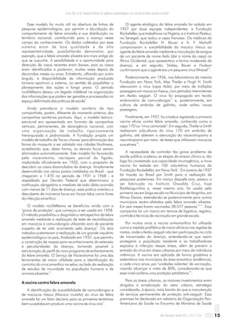 Esse modelo foi muito útil na abertura de linhas de
pesquisa epidemiológica, por permitir a elucidação do
comportamento da febre amarela e sua distribuição no
território nacional, contribuindo para o avanço nesse
campo do conhecimento. Os dados coletados por esse
sistema eram de boa qualidade e de alta
representatividade, possibilitando demonstrar, por
exemplo, que a febre amarela silvestre era mais antiga do
que se supunha. A sensibilidade e a oportunidade para
detecção de casos recentes eram baixas, pois os casos
eram identificados a posteriori, muitas vezes depois de
decorridos meses ou anos. Entretanto, olhando por outro
ângulo, a disponibilidade da informação produzida
tornava oportuno o sistema, no sentido de possibilitar o
planejamento das ações a longo prazo. O período
rockfelleano deixou um legado indelével na organização
das informações que podem ser geradas e processadas no
4
espaço delimitado das práticas de saúde .
Ainda prevalecia o modelo sanitário do tipo
campanhista, porém, diferente do momento anterior, das
campanhas sanitárias pontuais. Aqui, o modelo teórico-
estrutural era apresentado em formato de campanhas
verticais, permanentes, de abrangência nacional, com
uma organização de trabalho rigorosamente
hierarquizada e padronizada. A Fundação propôs um
modelo de trabalho de "focos-chaves" para eliminação das
larvas do mosquito a ser adotado nas cidades litorâneas,
acreditando que, desta forma, os demais focos seriam
eliminados automaticamente. Este modelo foi favorecido
pela viscerotomia, necrópsia parcial do fígado,
implantada oficialmente em 1932, com o propósito de
descobrir os casos dissimulados da doença. Amplamente
desenvolvida nos vários postos instalados no Brasil - que
chegaram a 1.470 no período de 1931 a 1968 - e
respaldada por Decreto Federal que determinava a
notificação obrigatória e imediata de todo óbito ocorrido
com menos de 11 dias de doença, essa prática orientou a
descoberta de inúmeros focos em locais tidos como livres
1
da infecção amarílica .
O modelo rockfelleano se beneficiou ainda com a
"prova de proteção", que começou a ser usada em 1928.
O método possibilitou o diagnóstico retrospectivo da febre
amarela mediante a realização de teste de neutralização
em macacos e camundongos utilizando soro de paciente
4
suspeito de ter sido acometido pela doença . Os dois
métodos sustentaram a realização de um grande inquérito
epidemiológico no país, finalizado em 1937, que permitiu
a construção de mapas para reconhecimento da extensão
e peculiaridades da doença, tornando possível a
estruturação do perfil do novo programa de enfrentamento
da febre amarela. O Serviço de Viscerotomia foi uma das
ferramentas de maior utilidade para a identificação do
caminho do vírus amarílico na selva, ao lado da realização
de estudos de imunidade na população humana e de
13
animais silvestres .
A vacina contra febre amarela
A identificação da suscetibilidade de camundongos e
de macacos rhesus (Macaca mulatta) ao vírus da febre
amarela foi um fator decisivo para as primeiras tentativas
4
bem sucedidas em produzir uma vacina de vírus vivo .
O agente etiológico da febre amarela foi isolado em
1927 por duas equipes independentes: a Fundação
Rockefeller, que trabalhava na Nigéria, e o Instituto Pasteur,
no Senegal, que isolou a cepa francesa. Os médicos da
Fundação Rockefeller H. Bauer e A. F. Mahaffi
comprovaram a suscetibilidade do macaco rhesus ao
agente da febre amarela mediante a inoculação de sangue
de um paciente de nome Asibi (daí o nome da cepa) na
África Ocidental, que apresentara a forma moderada da
doença, e em seguida, Stokes, Bauer e Hudson
14
confirmaram que o agente era um pequeno vírus filtrável .
Posteriormente, em 1936, nos laboratórios da mesma
Fundação em Nova York, Max Theiler e Hugh H. Smith
atenuaram o vírus (cepa Asibi), por meio de múltiplas
passagens em macacos rhesus, com períodos intermitentes
em Aedes aegypti. O vírus foi propagado em tecido
15
embrionário de camundongos e, posteriormente, em
cultura de embrião de galinha, onde sofreu novas
passagens.
Finalmente, em 1937, foi criada e registrada a primeira
vacina eficaz contra febre amarela, conhecida como a
cepa 17D ou "vírus camarada". Em seguida, Theiler e Smith
realizaram subculturas do vírus 17D em embrião de
galinha, até obterem a atenuação do viscerotropismo e
neurotropismo por meio de testes que utilizavam macacos
16
suscetíveis .
A necessidade de controlar tão grave problema de
saúde pública acelerou as etapas do ensaio clínico e, tão
logo foi constatada sua capacidade imunogênica, a nova
vacina foi testada em 100 voluntários humanos da
1
Fundação Rockefeller, em Nova York . Em janeiro de 1937
foi trazida ao Brasil por Smith para a realização de
pesquisas posteriores. Em março daquele ano, passou a
ser fabricada no Instituto Oswaldo Cruz, hoje
BioManguinhos e, nesse mesmo ano, foi usada pela
primeira vez em larga escala no Município de Varginha, em
Minas Gerais, estendendo-se posteriormente para outros
municípios recém-afetados pela febre amarela silvestre.
1,4,17
Em seis meses foram vacinadas 38.077 pessoas . Essa
campanha foi um marco em termos de logística, registro,
controle e técnicas de vacinação em grande escala.
Por muitos anos a vacina antiamarílica foi utilizada
como a medida profilática de maior eficácia nas regiões de
matas, onde o Aedes aegypti não tem participação no ciclo
de transmissão da doença, entendendo-se que assim
protegeria a população residente e os trabalhadores
expostos à infecção nessas áreas, além de prevenir a
entrada do vírus em áreas urbanas por meio de indivíduos
virêmicos. A vacina era aplicada de forma gradativa e
sistemática nos municípios da área enzoótica (endêmica),
a cada cinco anos, por "unidades volantes" de vacinação,
visando alcançar a meta de 80%, considerando-se que
18
esse nível conferia uma proteção satisfatória .
Para as áreas urbanas, os maiores investimentos eram
dirigidos à erradicação do vetor urbano, estratégia
considerada, à época, mais barata do que a manutenção
de serviços permanentes de proteção anti-aegypti. Essa
premissa foi declarada em relatório da Organização Pan-
Americana da Saúde no Encontro de Ministros de Saúde
15Rev Pan-Amaz Saude 2011; 2(1):11-26
Costa ZGA, et al. Evolução histórica da vigilância epidemiológica e do controle da febre amarela no Brasil
 