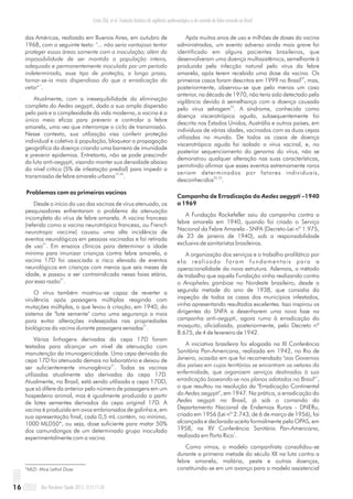 das Américas, realizado em Buenos Aires, em outubro de
1968, com o seguinte texto: "... não seria vantajoso tentar
proteger essas áreas somente com a inoculação; além da
impossibilidade de ser mantida a população inteira,
adequada e permanentemente inoculada por um período
indeterminado, esse tipo de proteção, a longo prazo,
tornar-se-ia mais dispendioso do que a erradicação do
1
vetor" .
Atualmente, com a inexequibilidade da eliminação
completa do Aedes aegypti, dada a sua ampla dispersão
pelo país e a complexidade da vida moderna, a vacina é o
único meio eficaz para prevenir e controlar a febre
amarela, uma vez que interrompe o ciclo de transmissão.
Nesse contexto, sua utilização visa conferir proteção
individual e coletiva à população, bloquear a propagação
geográfica da doença criando uma barreira de imunidade
e prevenir epidemias. Entretanto, não se pode prescindir
da luta anti-aegypti, visando manter sua densidade abaixo
do nível crítico (5% de infestação predial) para impedir a
19, 20
transmissão de febre amarela urbana .
Problemas com as primeiras vacinas
Desde o início do uso das vacinas de vírus atenuado, os
pesquisadores enfrentaram o problema da atenuação
incompleta do vírus de febre amarela. A vacina francesa
(referida como a vacina neurotrópica francesa, ou French
neurotropic vaccine) causou uma alta incidência de
eventos neurológicos em pessoas vacinadas e foi retirada
21
de uso . Em ensaios clínicos para determinar a idade
mínima para imunizar crianças contra febre amarela, a
vacina 17D foi associada a risco elevado de eventos
neurológicos em crianças com menos que seis meses de
idade, e passou a ser contraindicada nessa faixa etária,
21
por essa razão .
O vírus também mostrou-se capaz de reverter a
virulência após passagens múltiplas reagindo com
mutações múltiplas, o que levou à criação, em 1940, do
sistema de "lote semente" como uma segurança a mais
para evitar alterações indesejadas nas propriedades
21
biológicas da vacina durante passagens seriadas .
Várias linhagens derivadas da cepa 17D foram
testadas para alcançar um nível de atenuação com
manutenção da imunogenicidade. Uma cepa derivada da
cepa 17D foi atenuada demais no laboratório e deixou de
21
ser suficientemente imunogênica . Todas as vacinas
utilizadas atualmente são derivadas da cepa 17D.
Atualmente, no Brasil, está sendo utilizada a cepa 17DD,
que só difere da anterior pelo número de passagens em um
hospedeiro animal, mas é igualmente produzida a partir
de lotes sementes derivados da cepa original 17D. A
vacina é produzida em ovos embrionados de galinha e, em
sua apresentação final, cada 0,5 mL contém, no mínimo,
1000 MLD50*, ou seja, dose suficiente para matar 50%
dos camundongos de um determinado grupo inoculado
experimentalmente com a vacina.
*MLD: Mice Lethal Dose
Após muitos anos de uso e milhões de doses da vacina
administradas, um evento adverso ainda mais grave foi
identificado em alguns pacientes brasileiros, que
desenvolveram uma doença multissistêmica, semelhante à
produzida pela infecção natural pelo vírus da febre
amarela, após terem recebido uma dose da vacina. Os
22
primeiros casos foram descritos em 1999 no Brasil , mas,
posteriormente, observou-se que pelo menos um caso
anterior, na década de 1970, não teria sido detectado pela
vigilância devido à semelhança com a doença causada
23
pelo vírus selvagem . A síndrome, conhecida como
doença viscerotrópica aguda, subsequentemente foi
descrita nos Estados Unidos, Austrália e outros países, em
indivíduos de várias idades, vacinados com as duas cepas
utilizadas no mundo. De todos os casos de doença
viscerotrópica aguda foi isolado o vírus vacinal, e, no
posterior sequenciamento do genoma do vírus, não se
demonstrou qualquer alteração nas suas características,
permitindo afirmar que esses eventos extremamente raros
seriam determinados por fatores individuais,
22, 24
desconhecidos .
Campanha de Erradicação do Aedes aegypti –1940
a 1969
A Fundação Rockefeller saiu da campanha contra a
febre amarela em 1940, quando foi criado o Serviço
Nacional da Febre Amarela - SNFA (Decreto-Lei nº 1.975,
de 23 de janeiro de 1940), sob a responsabilidade
exclusiva de sanitaristas brasileiros.
A organização dos serviços e o trabalho profilático por
ela realizado foram fundamentais para a
operacionalidade da nova estrutura. Ademais, o método
de trabalho que aquela Fundação vinha realizando contra
o Anopheles gambiae no Nordeste brasileiro, desde a
segunda metade do ano de 1938, que consistia da
inspeção de todas as casas dos municípios infestados,
vinha apresentando resultados excelentes. Isso inspirou os
dirigentes do SNFA a desenharem uma nova fase na
campanha anti-aegypti, agora rumo à erradicação do
mosquito, oficializada, posteriormente, pelo Decreto nº
8.675, de 4 de fevereiro de 1942.
A iniciativa brasileira foi elogiada na XI Conferência
Sanitária Pan-Americana, realizada em 1942, no Rio de
Janeiro, ocasião em que foi recomendado "aos Governos
dos países em cujos territórios se encontram os vetores da
enfermidade, que organizem serviços destinados à sua
1
erradicação baseando-se nos planos adotados no Brasil" ,
o que resultou na resolução da "Erradicação Continental
do Aedes aegypti", em 1947. Na prática, a erradicação do
Aedes aegypti no Brasil, já sob o comando do
Departamento Nacional de Endemias Rurais - DNERu,
criado em 1956 (Lei nº 2.743, de 6 de março de 1956), foi
alcançada e declarada aceita formalmente pela OPAS, em
1958, na XV Conferência Sanitária Pan-Americana,
1
realizada em Porto Rico .
Como vimos, o modelo campanhista consolidou-se
durante a primeira metade do século XX na luta contra a
febre amarela, malária, peste e outras doenças,
constituindo-se em um avanço para o modelo assistencial
Rev Pan-Amaz Saude 2011; 2(1):11-2616
Costa ZGA, et al. Evolução histórica da vigilância epidemiológica e do controle da febre amarela no Brasil
 