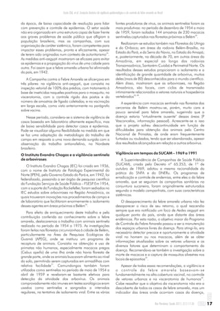 da época, de baixa capacidade de resolução para lidar
com prevenção e controle de epidemias. O setor saúde
não era organizado em uma estrutura capaz de fazer frente
aos graves problemas de saúde pública que afligiam a
população brasileira, mas as campanhas, com sua
organização de caráter sistêmico, foram competentes para
impactar esses problemas, pronta e eficazmente, apesar
25
de terem sido originadas num contexto de autoritarismo .
As medidas anti-aegypti mostraram-se eficazes para evitar
as epidemias e a propagação do vírus de uma cidade para
outra. Foi assim que a febre amarela urbana foi eliminada
do país, em 1942.
A Campanha contra a Febre Amarela se alicerçava em
três pilares: na vigilância anti-aegypti, que consistia na
inspeção vetorial de 100% dos prédios, com tratamento à
base de inseticidas naqueles positivos para o mosquito; na
viscerotomia, com o controle rígido dos postos e do
número de amostras de fígado coletadas; e na vacinação
em larga escala, como visto anteriormente no parágrafo
sobre vacina.
Nesse período, considera-se o sistema de vigilância de
casos baseado em laboratório altamente específico, mas
de baixa sensibilidade para detectar casos e epidemias.
Pode-se visualizar alguma flexibilidade na medida em que
se faz uma adaptação da metodologia do trabalho de
campo em resposta a uma nova demanda surgida com a
observação do trabalho antianofelino, no Nordeste
brasileiro.
O Instituto Evandro Chagas e a vigilância sentinela
de arboviroses
O Instituto Evandro Chagas (IEC) foi criado em 1936,
com o nome de Instituto de Patologia Experimental do
Norte (IPEN), pelo Governo Estado do Pará e, em 1942, foi
federalizado, passando a ser órgão de pesquisa científica
da Fundação Serviços de Saúde Pública – FSESP. Em 1954,
com o suporte da Fundação Rockefeller, foram sediados no
IEC estudos sobre arboviroses na Região Amazônica, os
quais trouxeram inovações nos procedimentos de campo e
de laboratório que facilitaram enormemente o isolamento
26
desses agentes em áreas próximas a Belém .
Para efeito de enriquecimento deste trabalho e pela
contribuição conferida ao conhecimento sobre a febre
amarela, destacaremos o trabalho com animais sentinela
realizado no período de 1954 a 1975. As investigações
foram feitas nas florestas circunvizinhas à cidade de Belém,
particularmente na Área de Pesquisas Ecológicas do
Guamá (APEG), onde se instituiu um programa de
recaptura de animais. Consistia na obtenção e uso de
primatas não humanos, especialmente macacos pregos
(Cebus apella) de uma ilha onde não havia floresta de
grande porte, onde os animais buscavam alimento ao nível
do solo, permitindo serem capturados em armadilhas com
27
relativa facilidade . Camundongos também foram
utilizados como sentinelas no período de maio de 1954 a
abril de 1959 e revelaram-se bastante efetivos para
detecção da atividade dos arbovírus. Os animais
comprovadamente não imunes em testes sorológicos eram
usados como sentinelas e sangrados a intervalos
regulares, na tentativa de isolamento viral. Entre as várias
fontes produtoras de vírus, os animais sentinelas foram as
mais produtivas: no período de dezembro de 1954 a maio
de 1959, foram isoladas 144 amostras de 230 macacos
26
sentinelas capturados nas florestas próximas a Belém .
Realizaram-se estudos também nas Florestas do Utinga
e do Oriboca; em áreas da rodovia Belém-Brasília, no
Estado do Pará, e da Serra do Navio, no Estado do Amapá;
e, posteriormente, na década de 70, em outras áreas da
Amazônia, em especial ao longo das rodovias
Transamazônica, Santarém-Cuiabá e Perimetral Norte. Os
resultados desses estudos propiciaram o isolamento e a
identificação de grande quantidade de arbovírus, muitos
deles (mais de 80) desconhecidos para o mundo científico.
Além disso, mostraram que as arboviroses, na Região
Amazônica, são focais, com ciclos de transmissão
intimamente relacionados a vetores naturais e hospedeiros
26, 28
vertebrados .
A experiência com macacos sentinela nas florestas das
cercanias de Belém mostrou-se, porém, muito cara e
pouco sensível para febre amarela, sugerindo que a
doença estaria "virtualmente ausente" dessas áreas (P
Vasconcelos, informação pessoal). Acrescente-se a isso
que o projeto sofreu descontinuidade em função de
dificuldades para obtenção dos animais pelo Centro
Nacional de Primatas, de onde eram frequentemente
furtados ou roubados, tendo que ser abandonado, apesar
dos resultados alcançados em relação a outros arbovírus.
Vigilância em tempos da SUCAM – 1969 a 1991
A Superintendência de Campanhas de Saúde Pública
(SUCAM), criada pelo Decreto nº 65.253, de 1º de
outubro de 1969, adotou a mesma racionalidade da
prática do SNFA e do DNERu. Os programas de
erradicação e controle de endemias, entre eles o da febre
amarela, que se seguiram às campanhas sanitárias na
conjuntura sucaneira, foram originalmente estruturados
segundo o modelo campanhista, com suas características
sistêmicas.
O desaparecimento da febre amarela urbana não fez
desaparecer o risco de seu retorno, o qual reacendia
sempre que era notificado um foco de Aedes aegypti em
qualquer ponto do país, ainda que distante das áreas
endêmicas. Por esta razão, o objetivo maior do Programa
de Controle da Febre Amarela passou a ser a manutenção
dos espaços urbanos livres da doença. Para atingi-lo, era
necessário detectar precoce e oportunamente a atividade
viral no homem ou nos macacos, além de se obter
informações atualizadas sobre os vetores urbanos e os
diversos fatores que determinam o comportamento da
doença. Recomendava-se também a investigação sobre a
morte de macacos e a captura de mosquitos silvestres nos
29
locais de epizootias .
Apesar de todas essas recomendações, a vigilância e
o controle da febre amarela baseavam-se
fundamentalmente na alta cobertura vacinal, no controle
30
de vetores urbanos e na viscerotomia de humanos .
Cabe ressaltar que o objetivo da viscerotomia não era a
descoberta de todos os casos de febre amarela, mas um
indicador das áreas onde ocorriam casos da doença,
17Rev Pan-Amaz Saude 2011; 2(1):11-26
Costa ZGA, et al. Evolução histórica da vigilância epidemiológica e do controle da febre amarela no Brasil
 