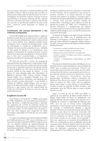 para que fossem aplicadas as medidas profiláticas. Esta
atividade começou a decair ao longo dos anos 80 e os
esforços para restauração da rede de postos foi inútil. A
investigação de epizootias requeria recursos humanos
especializados e as equipes existentes (do IEC, apenas)
não eram suficientes para fazer a cobertura dos eventos
que ocorriam na grande área endêmica do país; ainda
assim, continuou sendo executada na medida do
possível.
Contribuições dos avanços laboratoriais e das
melhorias no diagnóstico
A essas dificuldades para operacionalizar a vigilância
da febre amarela deve-se acrescentar que a confirmação
dos casos era apenas laboratorial, sendo o isolamento de
vírus o exame padrão. Eram realizadas também provas
sorológicas, como a inibição da hemaglutinação, o teste
de neutralização e a fixação de complemento, com a
utilização de duas amostras pareadas de soro, coletadas
na fase aguda da doença e na convalescença, para
dosagem e comparação do nível de anticorpos, o que só
valia para os casos que se restabeleciam. Os que evoluíam
para o óbito eram viscerotomizados e os fragmentos
hepáticos retirados eram testados pela histopatologia.
No final dos anos 80, o Centro de Controle de
Doenças de Porto Rico desenvolveu o teste de MAC-ELISA,
ensaio imunoenzimático para captura de anticorpos IgM,
que permite o diagnóstico presuntivo de infecção recente
ou ativa de dengue com uma única amostra de soro do
31
paciente colhida na fase aguda da doença . A nova
técnica foi logo adotada pelos três Laboratórios de
Referência Nacional (LRN): Instituto Evandro Chagas,
Instituto Adolfo Lutz e Fundação Oswaldo Cruz, não
apenas para diagnóstico de dengue, mas adaptada para
32
febre amarela e outras arboviroses , o que facilitou a
atuação da vigilância epidemiológica, uma vez que o
33
exame é de execução simples, rápida e de baixo custo .
Atribui-se a esse sistema uma alta especificidade em
função da confirmação de todos os casos por meio de
exames laboratoriais.
A vigilância nos anos 90
A Lei Orgânica de Saúde (Lei nº 8080), promulgada
em 1990, estabeleceu uma nova política de saúde para o
Brasil. Até então, o modelo de organização e operação
dos programas de controle de endemias sempre foi
centralista e vertical, em que o conhecimento era mantido
em domínio restrito. O novo Sistema Único de Saúde, o
SUS, não abria espaços para programas de saúde
formulados e executados nos limites de uma única esfera
de governo.
A criação da Fundação Nacional de Saúde (FUNASA)
por medida provisória, em 1991, reuniu instituições com a
marca do centralismo (SUCAM e FSESP) ao lado de outras
com um passado histórico de operacionalização de
programas descentralizados (Secretarias Nacionais de
Ações Básicas de Saúde – SNABS e de Programas Especiais
de Saúde – SNPES). Esperava-se que esse novo modelo
facilitasse o aperfeiçoamento da instituição e a construção
do SUS. Contudo, não foi exatamente o que ocorreu no
primeiro momento e foi preciso percorrer um longo
caminho para preparar os estados e municípios para a
transferência de responsabilidades das ações de vigilância
e controle. Esse processo envolveu repasse de
conhecimento e tecnologia e só se efetivou no final da
década em questão, em 1998, com a transferência de
recursos financeiros e o fortalecimento dos sistemas
municipais quanto à autonomia técnico-gerencial, tendo a
vigilância epidemiológica como uma das ferramentas mais
importantes de atuação.
O Sistema de Vigilância da Febre Amarela (SVFA) foi
reestruturado em 1998, com o estabelecimento de
diretrizes e normas para o controle da doença no país. A
partir daí, foram definidos os seguintes objetivos básicos
do SVFA, conforme o Manual de Vigilância Epidemiológica
33
de Febre Amarela :
"- manter zero a incidência de febre amarela urbana;
- reduzir a incidência de febre amarela silvestre;
- detectar precoce e oportunamente a circulação viral;
- conhecer o estado imunológico para estimar a população
sob risco de adoecer;
- conhecer o comportamento epidemiológico da febre
amarela."
Para atingir os objetivos propostos, estabeleceu-se uma
definição de caso suspeito baseada em recomendações da
34
OMS para os países pan-americanos: "Paciente com
quadro febril agudo (há menos de 7 dias), de início súbito,
acompanhado de icterícia e que apresente pelo menos um
dos seguintes achados clínicos e/ou laboratoriais: sinal de
Faget, manifestações hemorrágicas (epistaxe,
gengivorragia, hematêmese, melena e hematúria), dor
34
abdominal alta, albuminúria, oligúria" . Essa definição foi
posta em prática em todo o país, mas era específica
demais para captar os casos frustros ou assintomáticos
situados na base da pirâmide da febre amarela e que
representam cerca de 70% de todos os casos ocorridos
35
durante um surto .
Assim, na virada do ano de 1999 para 2000, na
vigência de uma epidemia de febre amarela silvestre na
Região Centro-Oeste do Brasil, foi estabelecida uma
segunda definição de caso suspeito, mais sensível, com a
finalidade de aumentar a capacidade de detecção pelo
SVFA, uma vez que as formas menos exuberantes
representam a maior parte dos casos durante as epidemias.
Foi proposta e imediatamente adotada a seguinte
definição: "Paciente com quadro febril agudo (até sete dias),
residente ou que esteve em área com transmissão viral
(ocorrência de casos humanos, epizootias ou de isolamento
viral em mosquitos) nos últimos 15 dias, não vacinado
36
contra febre amarela ou com estado vacinal ignorado" .
Com isso, esperava-se um aumento da sensibilidade do
SVFA e um consequente aumento na detecção precoce de
casos para intervir de forma rápida e oportuna, de modo a
reduzir a letalidade. Contrariamente às expectativas, as
taxas de letalidade aumentaram nos dois anos
subsequentes (47,1% em 2000 e 53,7% em 2001).
Rev Pan-Amaz Saude 2011; 2(1):11-2618
Costa ZGA, et al. Evolução histórica da vigilância epidemiológica e do controle da febre amarela no Brasil
 