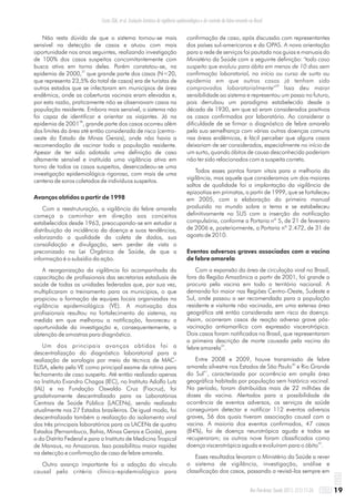 Não resta dúvida de que o sistema tornou-se mais
sensível na detecção de casos e atuou com mais
oportunidade nos anos seguintes, realizando investigação
de 100% dos casos suspeitos concomitantemente com
busca ativa em torno deles. Porém constatou-se, na
37
epidemia de 2000, que grande parte dos casos (N=20,
que representa 23,5% do total de casos) era de turistas de
outros estados que se infectaram em municípios de área
endêmica, onde as coberturas vacinais eram elevadas e,
por esta razão, praticamente não se observavam casos na
população residente. Embora mais sensível, o sistema não
foi capaz de identificar e orientar os viajantes. Já na
38
epidemia de 2001 , grande parte dos casos ocorreu além
dos limites da área até então considerada de risco (centro-
oeste do Estado de Minas Gerais), onde não havia a
recomendação de vacinar toda a população residente.
Apesar de ter sido adotada uma definição de caso
altamente sensível e instituída uma vigilância ativa em
torno de todos os casos suspeitos, desencadeou-se uma
investigação epidemiológica rigorosa, com mais de uma
centena de soros coletados de indivíduos suspeitos.
Avanços obtidos a partir de 1998
Com a reestruturação, a vigilância da febre amarela
começa a caminhar em direção aos conceitos
estabelecidos desde 1963, preocupando-se em estudar a
distribuição da incidência da doença e suas tendências,
valorizando a qualidade da coleta de dados, sua
consolidação e divulgação, sem perder de vista o
preconizado na Lei Orgânica de Saúde, de que a
informação é o subsídio da ação.
A reorganização da vigilância foi acompanhada da
capacitação de profissionais das secretarias estaduais de
saúde de todas as unidades federadas que, por sua vez,
multiplicaram o treinamento para os municípios, o que
propiciou a formação de equipes locais organizadas na
vigilância epidemiológica (VE). A motivação dos
profissionais resultou no fortalecimento do sistema, na
medida em que melhorou a notificação, favoreceu a
oportunidade da investigação e, consequentemente, a
obtenção de amostras para diagnóstico.
Um dos principais avanços obtidos foi a
descentralização do diagnóstico laboratorial para a
realização de sorologia por meio da técnica de MAC-
ELISA, eleita pela VE como principal exame de rotina para
fechamento de caso suspeito. Até então realizado apenas
no Instituto Evandro Chagas (IEC), no Instituto Adolfo Lutz
(IAL) e na Fundação Oswaldo Cruz (Fiocruz), foi
gradativamente descentralizado para os Laboratórios
Centrais de Saúde Pública (LACENs), sendo realizado
atualmente nos 27 Estados brasileiros. De igual modo, foi
descentralizada também a realização do isolamento viral
dos três principais laboratórios para os LACENs de quatro
Estados (Pernambuco, Bahia, Minas Gerais e Goiás), para
o do Distrito Federal e para o Instituto de Medicina Tropical
de Manaus, no Amazonas. Isso possibilitou maior rapidez
na detecção e confirmação de caso de febre amarela.
Outro avanço importante foi a adoção do vínculo
causal pelo critério clínico-epidemiológico para
confirmação de caso, após discussão com representantes
dos países sul-americanos e da OPAS. A nova orientação
para a rede de serviços foi pautada nos guias e manuais do
Ministério da Saúde com a seguinte definição: "todo caso
suspeito que evoluiu para óbito em menos de 10 dias sem
confirmação laboratorial, no início ou curso de surto ou
epidemia em que outros casos já tenham sido
39
comprovados laboratorialmente" Isso deu maior
sensibilidade ao sistema e representou um passo no futuro,
pois derrubou um paradigma estabelecido desde a
década de 1930, em que só eram considerados positivos
os casos confirmados por laboratório. Ao considerar a
dificuldade de se firmar o diagnóstico de febre amarela
pela sua semelhança com várias outras doenças comuns
nas áreas endêmicas, é fácil perceber que alguns casos
deixariam de ser considerados, especialmente no início de
um surto, quando óbitos de causa desconhecida poderiam
não ter sido relacionados com a suspeita correta.
Todos esses pontos foram vitais para a melhoria da
vigilância, mas aquele que consideramos um dos maiores
saltos de qualidade foi a implantação da vigilância de
epizootias em primatas, a partir de 1999, que se fortaleceu
em 2005, com a elaboração do primeiro manual
produzido no mundo sobre o tema e se estabeleceu
definitivamente no SUS com a inserção da notificação
compulsória, conforme a Portaria nº 5, de 21 de fevereiro
de 2006 e, posteriormente, a Portaria nº 2.472, de 31 de
agosto de 2010.
Eventos adversos graves associados com a vacina
de febre amarela
Com a expansão da área de circulação viral no Brasil,
fora da Região Amazônica a partir de 2001, foi grande a
procura pela vacina em todo o território nacional. A
demanda foi maior nas Regiões Centro-Oeste, Sudeste e
Sul, onde passou a ser recomendada para a população
residente e visitante não vacinada, em uma extensa área
geográfica até então considerada sem risco da doença.
Assim, ocorreram casos de reação adversa grave pós-
vacinação antiamarílica com expressão viscerotrópica.
Dois casos foram notificados no Brasil, que representaram
a primeira descrição de morte causada pela vacina da
22
febre amarela .
Entre 2008 e 2009, houve transmissão de febre
40
amarela silvestre nos Estados de São Paulo e Rio Grande
41
do Sul , caracterizada por ocorrência em ampla área
geográfica habitada por população sem histórico vacinal.
No período, foram distribuídas mais de 22 milhões de
doses da vacina. Alertados para a possibilidade de
ocorrência de eventos adversos, os serviços de saúde
conseguiram detectar e notificar 112 eventos adversos
graves, 56 dos quais tiveram associação causal com a
vacina. A maioria dos eventos confirmados, 47 casos
(84%), foi de doença neurotrópica aguda e todos se
recuperaram; os outros nove foram classificados como
42
doença viscerotrópica aguda e evoluíram para o óbito .
Esses resultados levaram o Ministério da Saúde a rever
o sistema de vigilância, investigação, análise e
classificação dos casos, passando a revisá-los sempre em
19Rev Pan-Amaz Saude 2011; 2(1):11-26
Costa ZGA, et al. Evolução histórica da vigilância epidemiológica e do controle da febre amarela no Brasil
 