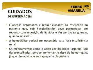 CUIDADOS
DE ENFERMAGEM
FEBRE
AMARELA
• É apenas sintomático e requer cuidados na assistência ao
paciente que, sob hospitalização, deve permanecer em
repouso com reposição de líquidos e das perdas sanguíneas,
quando indicado.
• A hemodiálise poderá ser necessária caso haja insuficiência
renal.
• Os medicamentos como o ácido acetilsalicílico (aspirina) são
desaconselhados, porque aumentam o risco de hemorragias,
já que têm atividade anti-agregante plaquetária
 