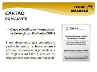 CARTÃO
DO VIAJANTE
FEBRE
AMARELA
• O que é Certificado Internacional
de Vacinação ou Profilaxia (CIVP)?
É um documento que comprova a
vacinação contra a febre amarela
e/ou outras doenças. A possibilidade
de exigência do CIVP é prevista no
Regulamento Sanitário Internacional
 