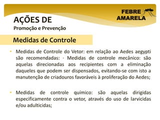 AÇÕES DE
Promoção e Prevenção
FEBRE
AMARELA
• Medidas de Controle do Vetor: em relação ao Aedes aegypti
são recomendadas: · Medidas de controle mecânico: são
aquelas direcionadas aos recipientes com a eliminação
daqueles que podem ser dispensados, evitando-se com isto a
manutenção de criadouros favoráveis à proliferação do Aedes;
• Medidas de controle químico: são aquelas dirigidas
especificamente contra o vetor, através do uso de larvicidas
e/ou adulticidas;
Medidas de Controle
 