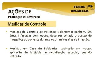 AÇÕES DE
Promoção e Prevenção
FEBRE
AMARELA
• Medidas de Controle do Paciente: isolamento: nenhum. Em
áreas infestadas com Aedes, deve ser evitado o acesso de
mosquitos ao paciente durante os primeiros dias de infecção.
• Medidas em Caso de Epidemias: vacinação em massa,
aplicação de larvicidas e nebulização espacial, quando
indicado.
Medidas de Controle
 