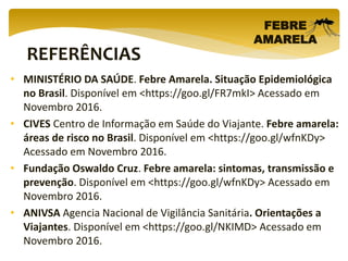 REFERÊNCIAS
FEBRE
AMARELA
• MINISTÉRIO DA SAÚDE. Febre Amarela. Situação Epidemiológica
no Brasil. Disponível em <https://goo.gl/FR7mkI> Acessado em
Novembro 2016.
• CIVES Centro de Informação em Saúde do Viajante. Febre amarela:
áreas de risco no Brasil. Disponível em <https://goo.gl/wfnKDy>
Acessado em Novembro 2016.
• Fundação Oswaldo Cruz. Febre amarela: sintomas, transmissão e
prevenção. Disponível em <https://goo.gl/wfnKDy> Acessado em
Novembro 2016.
• ANIVSA Agencia Nacional de Vigilância Sanitária. Orientações a
Viajantes. Disponível em <https://goo.gl/NKIMD> Acessado em
Novembro 2016.
 
