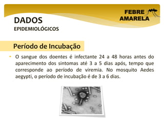 DADOS
EPIDEMIOLÓGICOS
FEBRE
AMARELA
• O sangue dos doentes é infectante 24 a 48 horas antes do
aparecimento dos sintomas até 3 a 5 dias após, tempo que
corresponde ao período de viremia. No mosquito Aedes
aegypti, o período de incubação é de 3 a 6 dias.
Período de Incubação
 