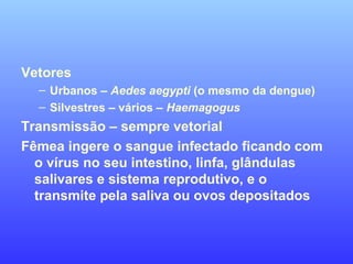 Vetores
– Urbanos – Aedes aegypti (o mesmo da dengue)
– Silvestres – vários – Haemagogus
Transmissão – sempre vetorial
Fêmea ingere o sangue infectado ficando com
o vírus no seu intestino, linfa, glândulas
salivares e sistema reprodutivo, e o
transmite pela saliva ou ovos depositados
 