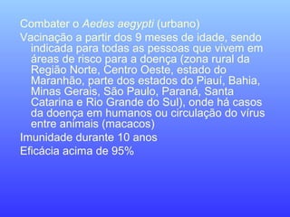 Combater o Aedes aegypti (urbano)
Vacinação a partir dos 9 meses de idade, sendo
indicada para todas as pessoas que vivem em
áreas de risco para a doença (zona rural da
Região Norte, Centro Oeste, estado do
Maranhão, parte dos estados do Piauí, Bahia,
Minas Gerais, São Paulo, Paraná, Santa
Catarina e Rio Grande do Sul), onde há casos
da doença em humanos ou circulação do vírus
entre animais (macacos)
Imunidade durante 10 anos
Eficácia acima de 95%
 