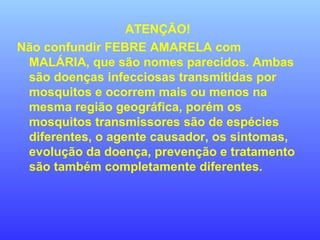 ATENÇÃO!
Não confundir FEBRE AMARELA com
MALÁRIA, que são nomes parecidos. Ambas
são doenças infecciosas transmitidas por
mosquitos e ocorrem mais ou menos na
mesma região geográfica, porém os
mosquitos transmissores são de espécies
diferentes, o agente causador, os sintomas,
evolução da doença, prevenção e tratamento
são também completamente diferentes.
 