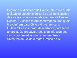 Segundo o Ministério da Saúde, até o dia 18/01,
a situação epidemiológica é de 33 notificações
de casos suspeitos de febre amarela silvestre.
Destes, 12 casos foram confirmados, dos quais
8 evoluíram para óbito e 4 tiveram cura.
Outros 14 casos foram descartados para febre
amarela. Os prováveis locais de infecção dos
casos confirmados ocorreram em áreas
silvestres de Goiás e Mato Grosso do Sul
 