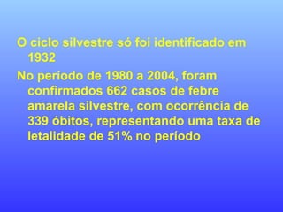 O ciclo silvestre só foi identificado em
1932
No período de 1980 a 2004, foram
confirmados 662 casos de febre
amarela silvestre, com ocorrência de
339 óbitos, representando uma taxa de
letalidade de 51% no período
 