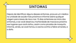 SINTOMAS
Depois de identificar alguns desses sintomas, procure um médico
na unidade de saúde mais próxima e informe sobre qualquer
viagem para áreas de risco nos 15 dias anteriores ao início dos
sintomas, e se você observou mortandade de macacos próximo
aos lugares que você visitou, assim como picadas de mosquito.
Informe, ainda, se você tomou a vacina contra a febre amarela, e
a data.
 