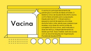 Vacina
A vacina é a principal ferramenta de
prevenção e controle da febre amarela. O
Sistema Único de Saúde (SUS) oferta vacina
contra febre amarela para a população.
Desde abril de 2017, o Brasil adota o
esquema vacinal de apenas uma dose
durante toda a vida, sendo que a pessoa que
recebeu uma dose da vacina antes de
completar (5) cinco anos , está indicada a
dose de reforço, independentemente da
idade que tiver. Essa medida está de acordo
com as recomendações da Organização
Mundial de Saúde (OMS).
 