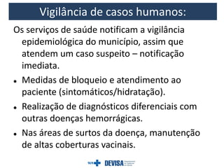 Os serviços de saúde notificam a vigilância
epidemiológica do município, assim que
atendem um caso suspeito – notificação
imediata.
 Medidas de bloqueio e atendimento ao
paciente (sintomáticos/hidratação).
 Realização de diagnósticos diferenciais com
outras doenças hemorrágicas.
 Nas áreas de surtos da doença, manutenção
de altas coberturas vacinais.
Vigilância de casos humanos:
 